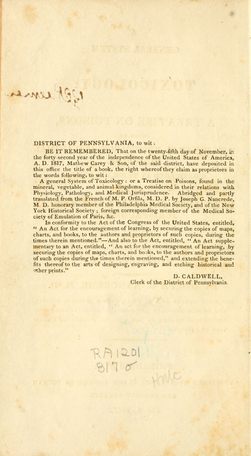 DISTRICT OF PENNSYLVANIA, to wit: BE IT REMEMBERED, That on the twenty-fifth day of November, ir. the forty second year of the independence of the United States of America, A. D. 1817, Mathew Carey & Son, of the said district, have deposited in this office the title of a book, the right whereof they claim as proprietors in the words following, to wit: A general System of Toxicology : or a Treatise on Poisons, found in the mineral, vegetable, and animal kingdoms, considered in their relations with Physiology, Pathology, and Medical Jurisprudence. Abridged and partly translated from the French of M. P. Orfila, M. D. P. by Joseph G. Nancrede, M. D. honorary member of the Philadelphia Medical Society, and of the New York Historical Society ; foreign corresponding member of the Medical So- ciety of Emulation of Paris, &.c. In conformity to the Act of the Congress of the United States, entitled,  An Act for the encouragement of learning, by securing the copies of maps, charts, and books, to the authors and proprietors of such copies, during the times therein mentioned.—And also to the Act, entitled,  An Act supple- mentary to an Act, entitled,  An act for the encouragement of learning, by securing the copies of maps, charts, and bojks, to the authors and proprietors of such copies during the times therein mentioned, and extending the bene- fits thereof to the arts of designing, engraving, and etching historical and <nher prints. D. CALDWELL, Clerk of the District of Pennsylvania.