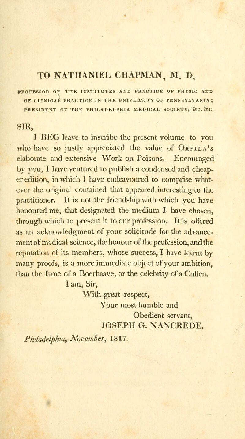 FROFESSOR OF THE INSTITUTES AND PRACTICE OF PHYSIO AND OF CLINICAL PRACTICE IN THE UNIVERSITY OF PENNSYLVANIA; ^RESIDENT OF THE PHILADELPHIA MEDICAL SOCIETY, StC. &C SIR, I BEG leave to inscribe the present volume to you who have so justly appreciated the value of Orfila's elaborate and extensive Work on Poisons. Encouraged by you, I have ventured to publish a condensed and cheap- er edition, in which 1 have endeavoured to comprise what- ever the original contained that, appeared interesting to the practitioner. It is not the friendship with which you have honoured me, that designated the medium I have chosen, through which to present it to our profession. It is offered as an acknowledgment of your solicitude for the advance- ment of medical science, the honour of the profession, and the reputation of its members, whose success, I have learnt by many proofs, is a more immediate object of your ambition, than the fame of a Boerhaave, or the celebrity of a Cullen. I am, Sir, With great respect, Your most humble and Obedient servant, JOSEPH G. NANCREDE. Philadelphia, November, 1817.