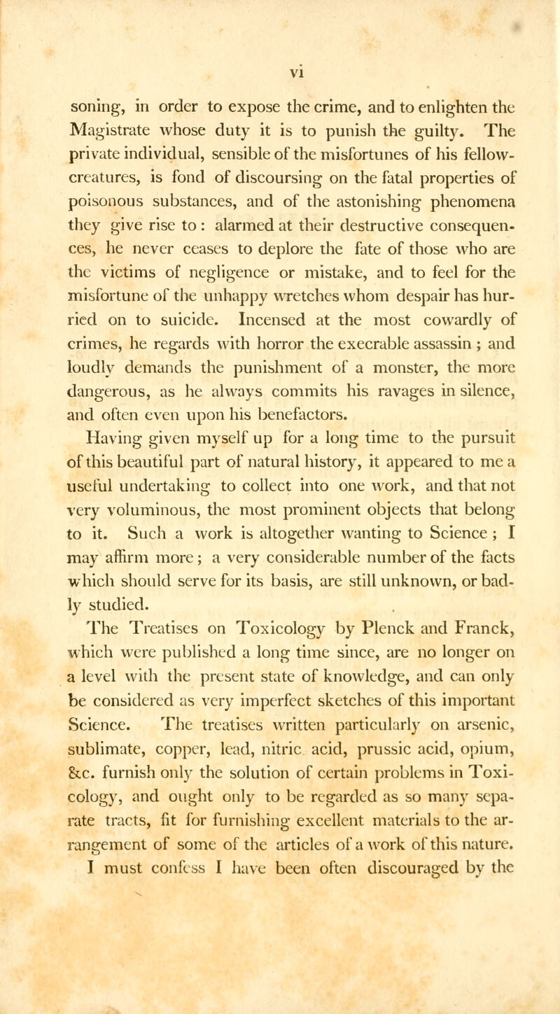 soning, in order to expose the crime, and to enlighten the Magistrate whose duty it is to punish the guilty. The private individual, sensible of the misfortunes of his fellow- creatures, is fond of discoursing on the fatal properties of poisonous substances, and of the astonishing phenomena they give rise to : alarmed at their destructive consequen- ces, he never ceases to deplore the fate of those who are the victims of negligence or mistake, and to feel for the misfortune of the unhappy wretches whom despair has hur- ried on to suicide. Incensed at the most cowardly of crimes, he regards with horror the execrable assassin ; and loudly demands the punishment of a monster, the more dangerous, as he always commits his ravages in silence, and often even upon his benefactors. Having given myself up for a long time to the pursuit of this beautiful part of natural history, it appeared to me a useful undertaking to collect into one work, and that not very voluminous, the most prominent objects that belong to it. Such a work is altogether wanting to Science ; I may affirm more; a very considerable number of the facts which should serve for its basis, are still unknown, or bad- ly studied. The Treatises on Toxicology by Plenck and Franck, which were published a long time since, are no longer on a level with the present state of knowledge, and can only be considered as very imperfect sketches of this important Science. The treatises written particularly on arsenic, sublimate, copper, lead, nitric acid, prussic acid, opium, &c. furnish only the solution of certain problems in Toxi- cology, and ought only to be regarded as so many sepa- rate tracts, fit for furnishing excellent materials to the ar- rangement of some of the articles of a work of this nature. I must confess I have been often discouraged by the