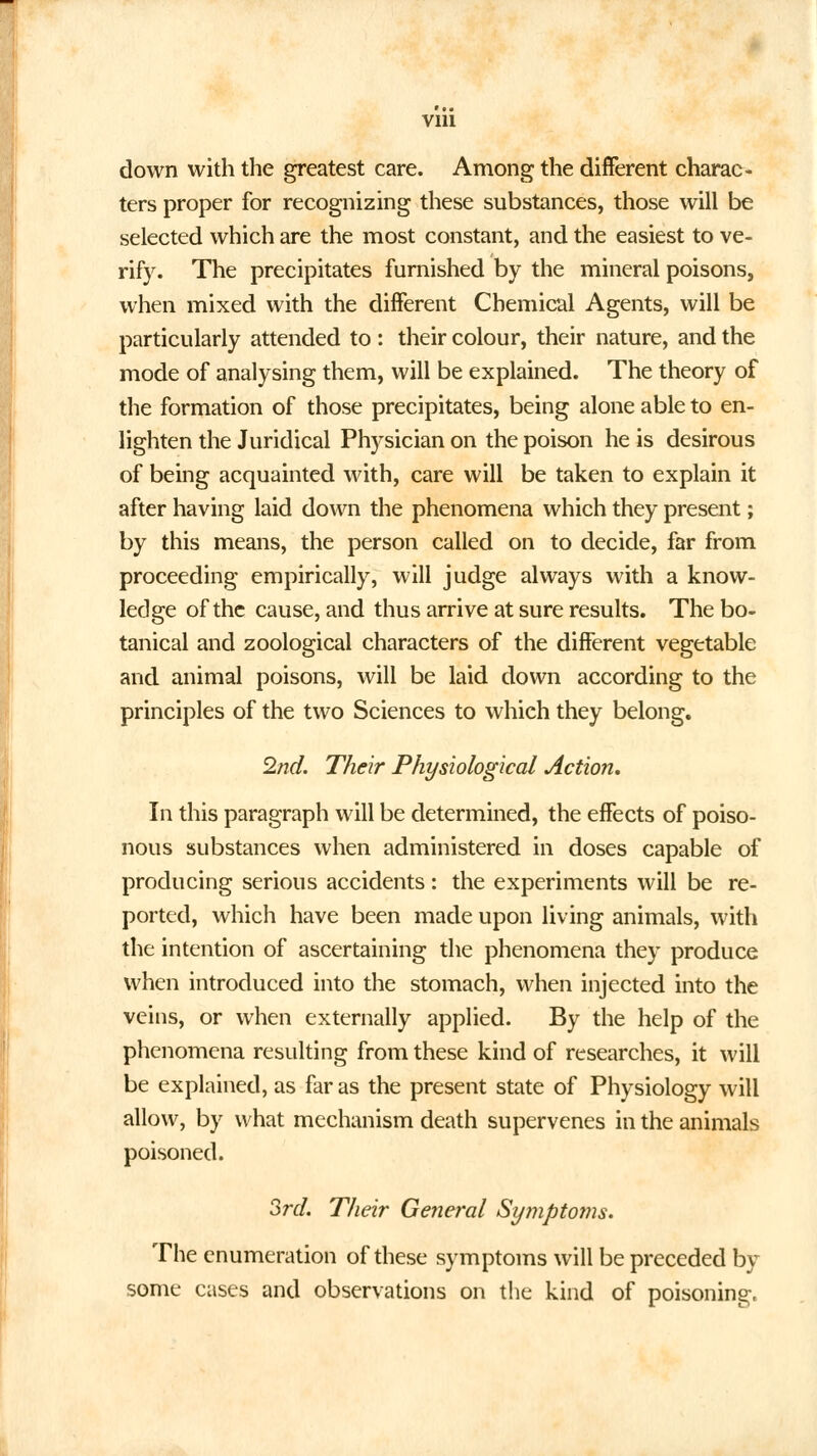 down with the greatest care. Among the different charac- ters proper for recognizing these substances, those will be selected which are the most constant, and the easiest to ve- rify. The precipitates furnished by the mineral poisons, when mixed with the different Chemical Agents, will be particularly attended to : their colour, their nature, and the mode of analysing them, will be explained. The theory of the formation of those precipitates, being alone able to en- lighten the Juridical Physician on the poison he is desirous of being acquainted with, care will be taken to explain it after having laid down the phenomena which they present; by this means, the person called on to decide, far from proceeding empirically, will judge always with a know- ledge of the cause, and thus arrive at sure results. The bo- tanical and zoological characters of the different vegetable and animal poisons, will be laid down according to the principles of the two Sciences to which they belong. 2nd. Their Physiological Action. In this paragraph will be determined, the effects of poiso- nous substances when administered in doses capable of producing serious accidents: the experiments will be re- ported, which have been made upon living animals, with the intention of ascertaining the phenomena they produce when introduced into the stomach, when injected into the veins, or when externally applied. By the help of the phenomena resulting from these kind of researches, it will be explained, as far as the present state of Physiology will allow, by what mechanism death supervenes in the animals poisoned. 3rd. Their General Symptoms. The enumeration of these symptoms will be preceded by some cases and observations on the kind of poisoning.