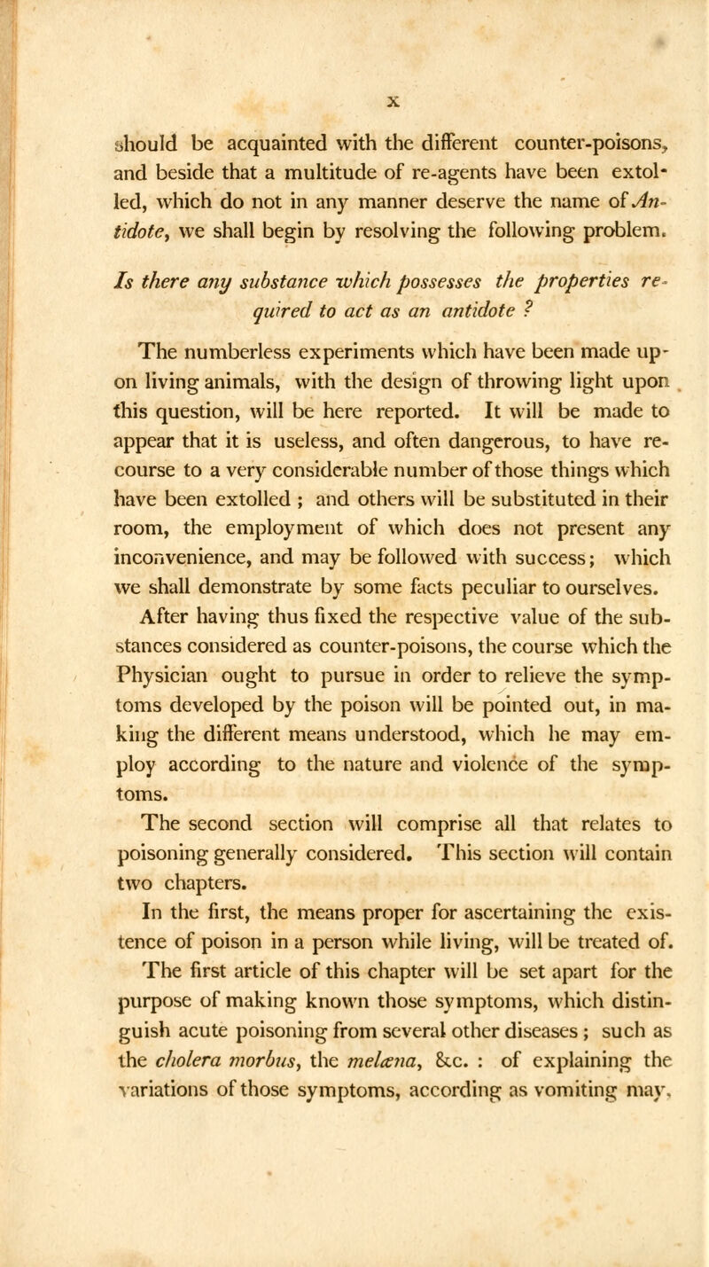 iihould be acquainted with the different counter-poisons, and beside that a multitude of re-agents have been extol- led, which do not in any manner deserve the name o£ An- tidote, we shall begin by resolving the following problem. Is there any substance which possesses the properties re* quired to act as an antidote ? The numberless experiments which have been made up- on living animals, with the design of throwing light upon this question, will be here reported. It will be made to appear that it is useless, and often dangerous, to have re- course to a very considerable number of those things which have been extolled ; and others will be substituted in their room, the employment of which does not present any inconvenience, and may be followed with success; which we shall demonstrate by some facts peculiar to ourselves. After having thus fixed the respective value of the sub- stances considered as counter-poisons, the course which the Physician ought to pursue in order to relieve the symp- toms developed by the poison will be pointed out, in ma- king the different means understood, which he may em- ploy according to the nature and violence of the symp- toms. The second section will comprise all that relates to poisoning generally considered. This section will contain two chapters. In the first, the means proper for ascertaining the exis- tence of poison in a person while living, will be treated of. The first article of this chapter will be set apart for the purpose of making known those symptoms, which distin- guish acute poisoning from several other diseases; such as the cholera morbus, the melana, &.c. : of explaining the variations of those symptoms, according as vomiting may.