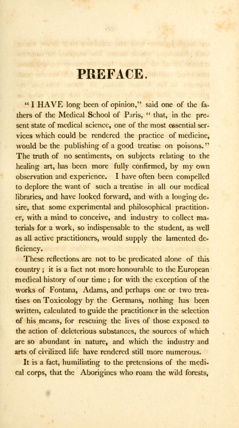 PREFACE.  I HAVE long been of opinion, said one of the fa« thers of the Medical School of Paris,  that, in the pre- sent state of medical science, one of the most essential ser- vices which could be rendered the practice of medicine, would be the publishing of a good treatise on poisons. The truth of no sentiments, on subjects relating to the healing art, has been more fully confirmed, by my own observation and experience. I have often been compelled to deplore the want of such a treatise in all our medical libraries, and have looked forward, and with a longing de- sire, that some experimental and philosophical practition- er, with a mind to conceive, and industry to collect ma- terials for a work, so indispensable to the student, as well as all active practitioners, would supply the lamented de- ficiency. These reflections are not to be predicated alone of this country ; it is a fact not more honourable to the European medical history of our time ; for with the exception of the works of Fontana, Adams, and perhaps one or two trea- tises on Toxicology by the Germans, nothing has been written, calculated to guide the practitioner in the selection of his means, for rescuing the lives of those exposed to the action of deleterious substances, the sources of which are so abundant in nature, and which the industry and arts of civilized life have rendered still more numerous. It is a fact, humiliating to the pretensions of the medi- cal corps, that the Aborigines who roam the wild forests,