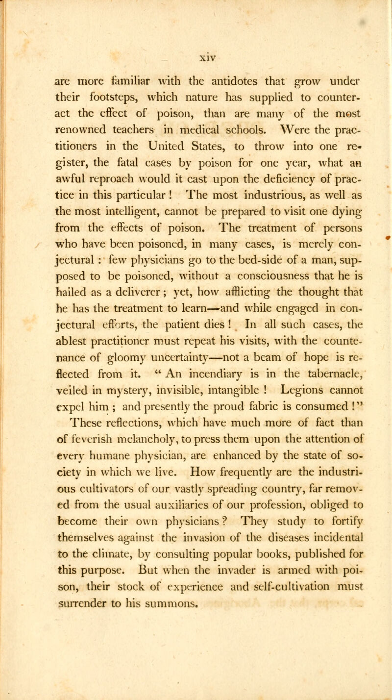are more familiar with the antidotes that grow under their footsteps, which nature has supplied to counter- act the effect of poison, than are many of the most renowned teachers in medical schools. Were the prac- titioners in the United States, to throw into one re- gister, the fatal cases by poison for one year, what an awful reproach would it cast upon the deficiency of prac- tice in this particular ! The most industrious, as well as the most intelligent, cannot be prepared to visit one dying from the effects of poison. The treatment of persons who have been poisoned, in many cases, is merely con- jectural : few physicians go to the bed-side of a man, sup- posed to be poisoned, without a consciousness that he is hailed as a deliverer; yet, how afflicting the thought that he has the treatment to learn—and while engaged in con- jectural efforts, the patient dies ! In all such cases, the ablest practitioner must repeat his visits, with the counte- nance of gloomy uncertainty—not a beam of hope is re- flected from it.  An incendiary is in the tabernacle, veiled in mystery, invisible, intangible ! Legions cannot expel him ; and presently the proud fabric is consumed ! These reflections, which have much more of fact than of feverish melancholy, to press them upon the attention of every humane physician, are enhanced by the state of so- ciety in which we live. How frequently are the industri- ous cultivators of our vastly spreading country, far remov- ed from the usual auxiliaries of our profession, obliged to become their own physicians ? They study to fortify themselves against the invasion of the diseases incidental to the climate, by consulting popular books, published for this purpose. But when the invader is armed with poi- son, their stock of experience and self-cultivation must surrender to his summons.