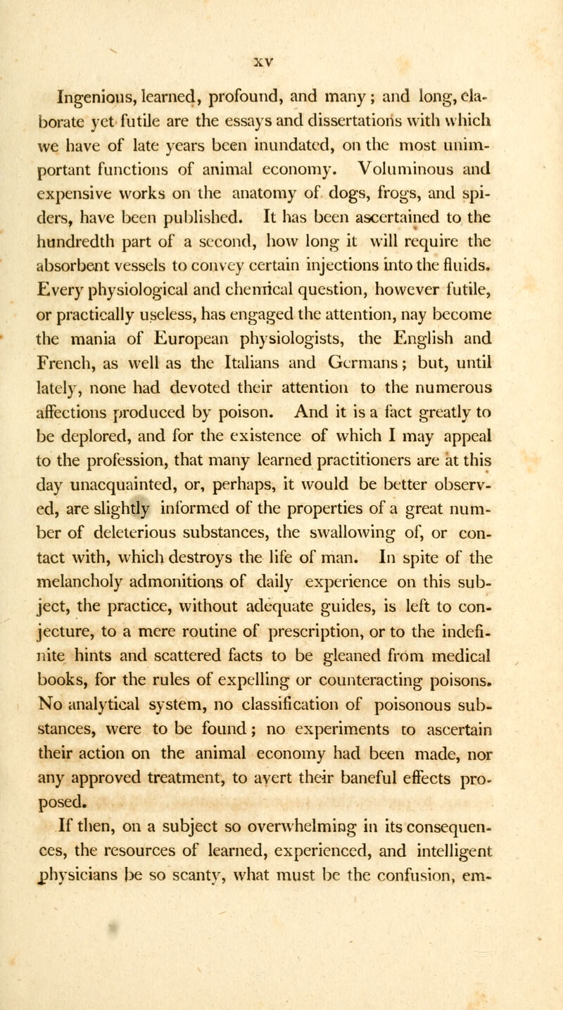 Ingenious,learned, profound, and many; and long,ela- borate yet futile are the essays and dissertations with which we have of late years been inundated, on the most unim- portant functions of animal economy. Voluminous and expensive works on the anatomy of dogs, frogs, and spi- ders, have been published. It has been ascertained to the hundredth part of a second, how long it will require the absorbent vessels to convey certain injections into the fluids. Every physiological and chemical question, however futile, or practically useless, has engaged the attention, nay become the mania of European physiologists, the English and French, as well as the Italians and Germans; but, until lately, none had devoted their attention to the numerous affections produced by poison. And it is a fact greatly to be deplored, and for the existence of which I may appeal to the profession, that many learned practitioners are at this day unacquainted, or, perhaps, it would be better observ- ed, are slightly informed of the properties of a great num- ber of deleterious substances, the swallowing of, or con- tact with, which destroys the life of man. In spite of the melancholy admonitions of daily experience on this sub- ject, the practice, without adequate guides, is left to con- jecture, to a mere routine of prescription, or to the indefi- nite hints and scattered facts to be gleaned from medical books, for the rules of expelling or counteracting poisons. No analytical system, no classification of poisonous sub- stances, were to be found; no experiments to ascertain their action on the animal economy had been made, nor any approved treatment, to avert their baneful effects pro- posed. If then, on a subject so overwhelming in its consequen- ces, the resources of learned, experienced, and intelligent physicians be so scanty, w:hat must be the confusion, em-