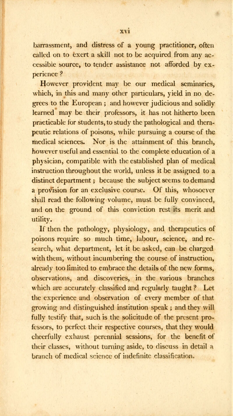 barrassment, and distress of a young practitioner, often called on to exert a skill not to be acquired from any ac- cessible source, to tender assistance not afforded by ex- perience ? However provident may be our medical seminaries, which, in this and many other particulars, yield in no de- grees to the European ; and however judicious and solidly learned may be their professors, it has not hitherto been practicable for students, to study the pathological and thera- peutic relations of poisons, while pursuing a course of the medical sciences. Nor is the attainment of this branch, however useful and essential to the complete education of a physician, compatible with the established plan of medical instruction throughout the world, unless it be assigned to a distinct department; because the subject seems to demand a provision for an exclusive course. Of this, whosoever shall read the following volume, must be fully convinced, and on the ground of this conviction rest its merit and utility. If then the pathology, physiology, and therapeutics of poisons require so much time, labour, science, and re- search, what department, let it be asked, can be charged with them, without incumbering the course of instruction, already too limited to embrace the details of the new forms, observations, and discoveries, in the various branches which are accurately classified and regularly taught ? Let the experience and observation of every member of that growing and distinguished institution speak ; and they will fully testify that, such is the solicitude of the present pro- fessors, to perfect their respective courses, that they would cheerfully exhaust perennial sessions, for the benefit of their classes, without turning aside, to discuss in detail a branch of medical science of indefinite classification.