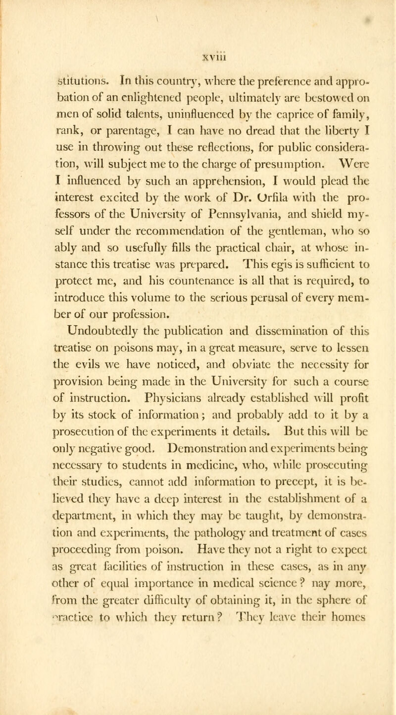 sututions. In this country, where the preference and appro- bation of an enlightened people, ultimately are bestowed on men of solid talents, uninfluenced by the caprice of family, rank, or parentage, I can have no dread that the liberty I use in throwing out these reflections, for public considera- tion, will subject me to the charge of presumption. Were I influenced by such an apprehension, I would plead the interest excited by the work of Dr. Orfila with the pro- fessors of the University of Pennsylvania, and shield my- self under the recommendation of the gentleman, who so ably and so usefully fills the practical chair, at whose in- stance this treatise was prepared. This egis is sufficient to protect me, and his countenance is all that is required, to introduce this volume to the serious perusal of every mem- ber of our profession. Undoubtedly the publication and dissemination of this treatise on poisons may, in a great measure, serve to lessen the evils we have noticed, and obviate the necessity for provision being made in the University for such a course of instruction. Physicians already established will profit by its stock of information; and probably add to it by a prosecution of the experiments it details. But this will be only negative good. Demonstration and experiments being necessary to students in medicine, who, while prosecuting their studies, cannot add information to precept, it is be- lieved they have a deep interest in the establishment of a department, in which they may be taught, by demonstra- tion and experiments, the pathology and treatment of cases proceeding from poison. Have they not a right to expect as great facilities of instruction in these cases, as in any other of equal importance in medical science ? nay more, from the greater difficulty of obtaining it, in the sphere of Tactice to which they return? They leave their homes