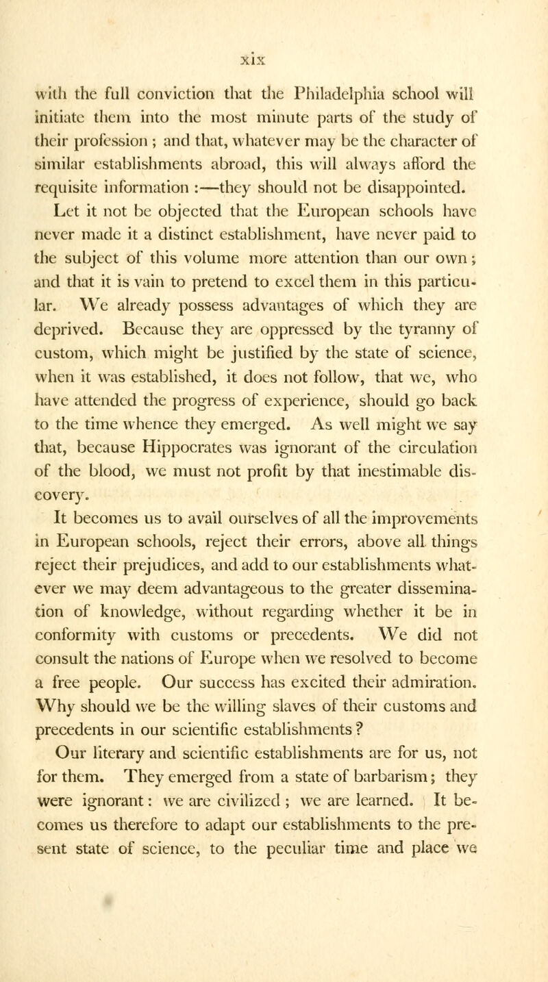 with the full conviction that the Philadelphia school will initiate them into the most minute parts of the study of their profession ; and that, whatever may be the character of similar establishments abroad, this will always afford the requisite information :—they should not be disappointed. Let it not be objected that the European schools have never made it a distinct establishment, have never paid to the subject of this volume more attention than our own; and that it is vain to pretend to excel them in this particu- lar. We already possess advantages of which they are deprived. Because they are oppressed by the tyranny of custom, which might be justified by the state of science, when it was established, it does not follow, that we, who have attended the progress of experience, should go back to the time whence they emerged. As well might we say that, because Hippocrates was ignorant of the circulation of the blood, we must not profit by that inestimable dis- covery. It becomes us to avail ourselves of all the improvements in European schools, reject their errors, above all things reject their prejudices, and add to our establishments what- ever we may deem advantageous to the greater dissemina- tion of knowledge, without regarding whether it be in conformity with customs or precedents. We did not consult the nations of Europe when we resolved to become a free people. Our success has excited their admiration. Why should we be the willing slaves of their customs and precedents in our scientific establishments? Our literary and scientific establishments are for us, not for them. They emerged from a state of barbarism; they were ignorant: we are civilized ; we are learned. It be- comes us therefore to adapt our establishments to the pre- sent state of science, to the peculiar time and place we