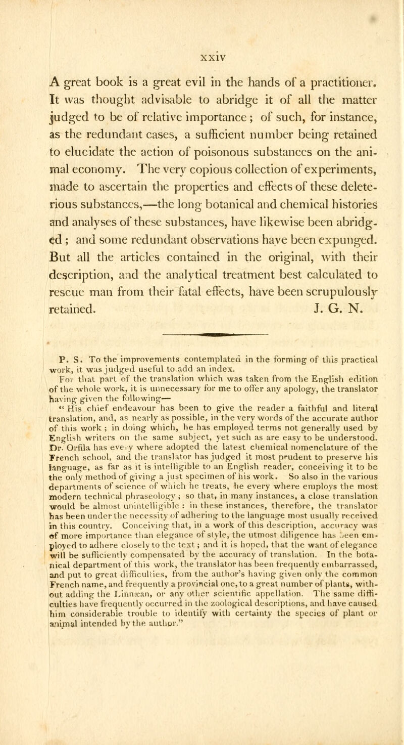 A great book is a great evil in the hands of a practitioner. It was thought advisable to abridge it of all the matter judged to be of relative importance ; of such, for instance, as the redundant cases, a sufficient number being retained to elucidate the action of poisonous substances on the ani- mal economy. The very copious collection of experiments, made to ascertain the properties and effects of these delete- rious substances,—the long botanical and chemical histories and analyses of these substances, have likewise been abridg- ed ; and some redundant observations have been expunged. But all the articles contained in the original, with their description, and the analytical treatment best calculated to rescue man from their fatal effects, have been scrupulously retained. J. G. N. P. S. To the improvements contemplated in the forming of this practical work, it was judged useful to add an index. For that part of the translation which was taken from the English edition of the whole work, it is unnecessary for me to offer any apology, the translator having- given the following—  His chief endeavour has been to give the reader a faithful and literal translation, and, as nearly as possible, in the very words of the accurate author of this work ; in doing which, he has employed terms not generally used by English writers on the same subject, yet such as are easy to be understood. Dr. Orfila has eve.y where adopted the latest chemical nomenclature of the Trench school, and the translator has judged it most prudent to preserve his language, as far as it is intelligible to an English reader, conceiving it to be the only method of giving a just specimen of his work. So also in the various departments of science of which he treats, he every where employs the most modern technical phraseology; so that, in many instances, a close translation would be almost unintelligible : in these instances, therefore, the translator has been under the necessity of adhering to the language most usually received in this country. Conceiving that, in a work of this description, accuracy was of more importance tiian elegance of style, the utmost diligence has .>een em- ployed to adhere closely to the text; and it is hoped, that the want of elegance will be sufficiently compensated by the accuracy of translation. In the bota- nical department of this work, the translator has been frequently embarrassed, and put to great difficulties, from the author's having given only the common French name, and frequently a provincial one, to a great number of plants, with- out adding the Linnxan, or any other scientific appellation. The same diffi- culties have frequently occurred in the zoological descriptions, and have caused him considerable trouble to identify with certainty the species of plant or anijnal intended by the author.