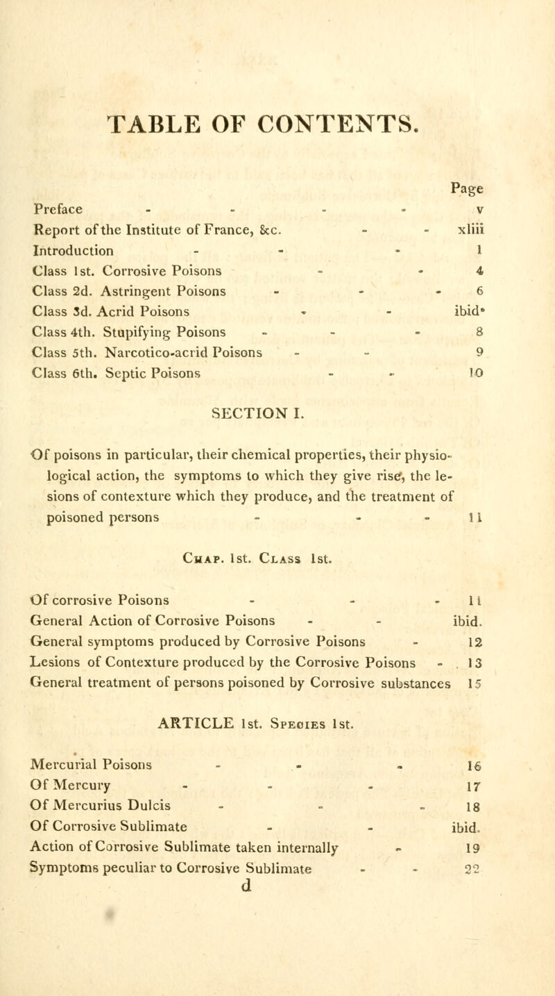 TABLE OF CONTENTS. Page Preface - v Report of the Institute of France, &c. - - xliii Introduction - - 1 Class 1st. Corrosive Poisons - 4 Class 2d. Astringent Poisons - - 6 Class 3d. Acrid Poisons » - ibid* Class 4th. Stupifying Poisons - - 8 Class 5th. Narcotico-acrid Poisons - 9 Class 6th. Septic Poisons - - 10 SECTION I. Of poisons in particular, their chemical properties, their physio- logical action, the symptoms to which they give rise, the le- sions of contexture which they produce, and the treatment of poisoned persons - - 11 Chap. 1st. Class 1st. Of corrosive Poisons - - 11 General Action of Corrosive Poisons - - ibid. General symptoms produced by Corrosive Poisons - 12 Lesions of Contexture produced by the Corrosive Poisons - .13 General treatment of persons poisoned by Corrosive substances 15 ARTICLE 1st. Species 1st. Mercurial Poisons - - - 16 Of Mercury - - - 17 Of Mercurius Dulcis - - - 18 Of Corrosive Sublimate - - ibid. Action of Corrosive Sublimate taken internally - 19 Symptoms peculiar to Corrosive Sublimate 22 d