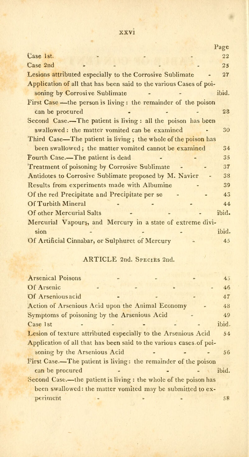 Page Case 1st - - 22 Case 2nd - - 25 Lesions attributed especially to the Corrosive Sublimate - 27 Application of all that has been said to the various Cases of poi- soning by Corrosive Sublimate - - ibid. First Case —the person is living : the remainder of the poison can be procured - 28 Second Case.—The patient is living : all the poison has been swallowed : the matter vomited can be examined - 30 Third Case—The patient is living ; the whole of the poison has been swallowed ; the matter vomited cannot be examined 34 Fourth Case.—The patient is dead - 35 Treatment of poisoning by Corrosive Sublimate - - 37 Antidotes to Corrosive Sublimate proposed by M. Navier - 38 Results from experiments made with Albumine - 39 Of the red Precipitate and Precipitate per se 43 Of Turbith Mineral - 44 Of other Mercurial Salts - - ibid. Mercurial Vapours., and Mercury in a state of extreme divi- sion - - - ibid. Of Artificial Cinnabar, or Sulphuret of Mercury - 45 ARTICLE 2nd. Speci£s 2nd. Arsenical Poisons - - 45 Of Arsenic - - * - 46 Of Arseniousacid - - - 47 Action of Arsenious Acid upon the Animal Economy - 48 Symptoms of poisoning by the Arsenious Acid - 49 Case 1st - - - - - ibid. Lesion of texture attributed especially to the Arsenious Acid 54 Application of all that has been said to the various cases.of poi- soning by the Arsenious Acid - 56 First Case.—The patient is living: the remainder of the poison can be procured - - ibid. Second Case.—the patient is living : the whole of the poison has been swallowed: the matter vomited may be submitted to ex- periment - » - 58