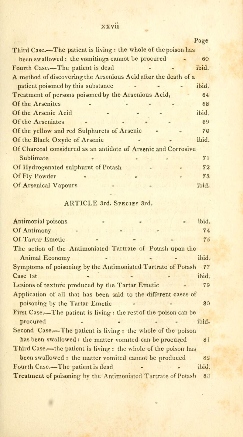 Page Third Case.—The patient is living : the whole of the poison has been swallowed : the vomitings cannot be procured - 60 Fourth Case.—The patient is dead - - ibid, A method of discovering the Arsenious Acid after the death of a patient poisoned by this substance - ibid. Treatment of persons poisoned by the Arsenious Acid, 64 Of the Arsenites - ... 68 Of the Arsenic Acid - - ibid. Of the Arseniates - - 69 Of the yellow and red Sulphurets of Arsenic 79 Of the Black Oxyde of Arsenic - - ibid. Of Charcoal considered as an antidote of Arsenic and Corrosive Sublimate - - 71 Of Hydrogenated sulphuret of Potash - 72 Of Fly Powder - - - 73 Of Arsenical Vapours - - ibid. ARTICLE 3rd. Species 3rd. Antimonial poisons - - ibid. Of Antimony - 74 Of Tartar Emetic 75 The action of the Antimoniated Tartrate of Potash upon the Animal Economy - - ibid. Symptoms of poisoning by the Antimoniated Tartrate of Potash 77 Case 1st - - - ibid. Lesions of texture produced by the Tartar Emetic - 79 Application of all that has been said to the different cases of poisoning by the Tartar Emetic 80 First Case.—The patient is living : the rest of the poison can be procured - - - ibid. Second Case.—The patient is living : the whole of the poison has been swallowed: the matter vomited can be procured 8i Third Case.—the patient is living : the whole of the poison has been swallowed : the matter vomited cannot be produced 82 Fourth Case.—The patient is dead - - ibid. Treatment of poisoning by the Antimoniated Tartrate of Potash 83