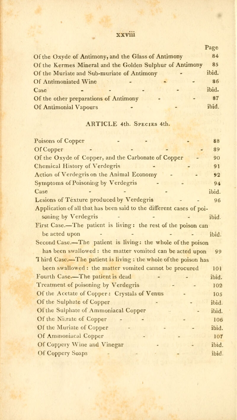 Page Of the Oxyde of Antimony, and the Glass of Antimony 84 Of the Kermes Mineral and the Golden Sulphur of Antimony 85 Of the Muriate and Sub-muriate of Antimony - ibid. Of Antimoniated Wine - 86 Case - - ibid. Of the other preparations of Antimony - - 87 Of Anlimonial Vapours - - ibid. ARTICLE 4th. Species 4th. Poisons of Copper - - 88 OfCopper - - - 89 Of the Oxyde of Copper, and the Carbonate of Copper - 90 Chemical History of Verdegris - - 91 Action of Verdegris on the Animal Economy - - 92 Symptoms of Poisoning by Verdegris - 94 Case - - ibid. Lesions of Texture produced by Verdegris - - 96 Application of all that has been said to the different cases of poi- soning by Verdegris ... ibid First Case.—The patient is living : the rest of the poison can be acted upon - - - - ibid. Second Case.—The patient is living: the whole of the poison has been swallowed : the matter vomited can be acted upon 99 1 hird Case.—The patient is living : the whole of the poison has been swallowed : the matter vomited cannot be procured 101 Fourth Case—The patient is dead - - ibid. Treatment of poisoning by Verdegris - - 102 Of the Acetate of Copper : Crystals of Venus - 105 Of the Sulphate of Copper - - ibid. Of the Sulphate of Ammoniacal Copper - ibid. Of the Nurate of Copper - - 106 Of the Muriate of Copper - - ibid. Of Ammoniacal Copper - - 107 Of Coppery Wine and Vinegar - - ibid. Of Coppery Soaps - - ibid.