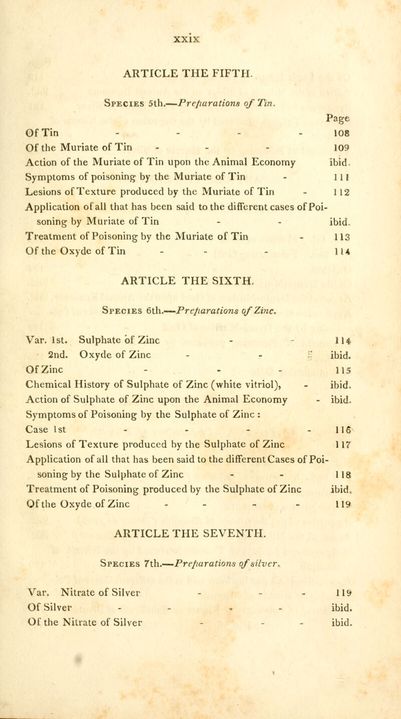 ARTICLE THE FIFTH. Species 5th.—Preparations of Tin. Page Of Tin - - - - 108 Of the Muriate of Tin ... 109 Action of the Muriate of Tin upon the Animal Economy ibid. Symptoms of poisoning by the Muriate of Tin - 111 Lesions of Texture produced by the Muriate of Tin - 112 Application of all that has been said to the different cases of Poi- soning by Muriate of Tin - - ibid. Treatment of Poisoning by the Muriate of Tin - 113 Of the OxydeofTin - - - 114 ARTICLE THE SIXTH. Species 6th.—-Preparations of Zinc. Var. 1st. Sulphate of Zinc - 114 2nd. Oxyde of Zinc - - ibid. Of Zinc - - - lis Chemical History of Sulphate of Zinc (white vitriol), - ibid, Action of Sulphate of Zinc upon the Animal Economy - ibid. Symptoms of Poisoning by the Sulphate of Zinc : Case 1st - - - - 116 Lesions of Texture produced by the Sulphate of Zinc 117 Application of all that has been said to the different Cases of Poi- soning by the Sulphate of Zinc - - 118 Treatment of Poisoning produced by the Sulphate of Zinc ibid. Of the Oxyde of Zinc - - - - 119 ARTICLE THE SEVENTH. Species 7'th.—Preparations of silver. Var. Nitrate of Silver - - - 119 Of Silver - , - ibid. Of the Nitrate of Silver - - ibid.