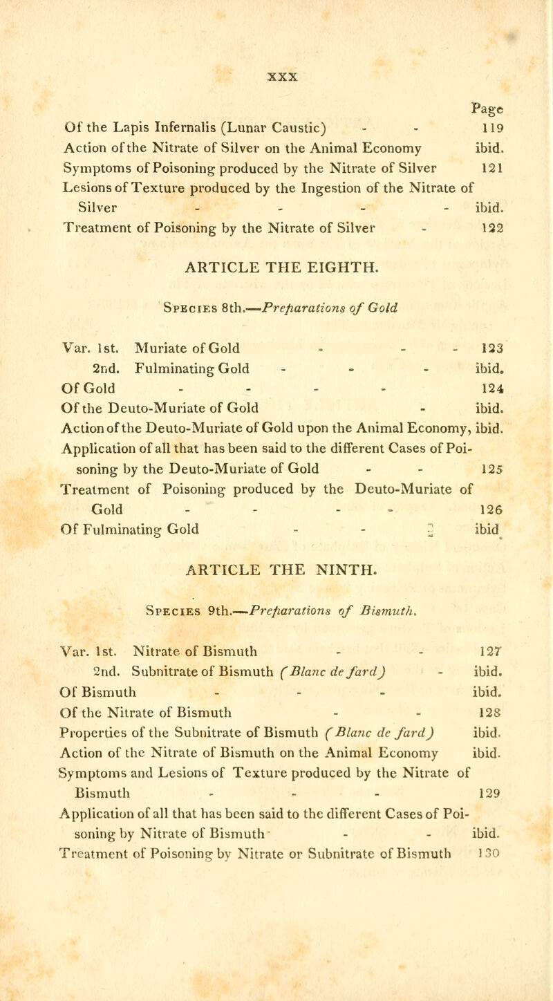 Page Of the Lapis Infernalis (Lunar Caustic) - - 119 Action of the Nitrate of Silver on the Animal Economy ibid. Symptoms of Poisoning produced by the Nitrate of Silver 121 Lesions of Texture produced by the Ingestion of the Nitrate of Silver - ibid. Treatment of Poisoning by the Nitrate of Silver - 122 ARTICLE THE EIGHTH. Species 8th.—Preparations of Gold Var. 1st. Muriate of Gold - - 123 2nd. Fulminating Gold ... ibid. Of Gold - 124 Of the Deuto-Muriate of Gold - ibid. Action of the Deuto-Muriate of Gold upon the Animal Economy, ibid. Application of all that has been said to the different Cases of Poi- soning by the Deuto-Muriate of Gold - - 125 Treatment of Poisoning produced by the Deuto-Muriate of Gold - - - 126 Of Fulminating Gold ~ ibid ARTICLE THE NINTH. Species 9th.—Preparations of Bismuth. Var. 1st. Nitrate of Bismuth - - 12V 2nd. Subnitrate of Bismuth (Blanc defard) - ibid. Of Bismuth - - - ibid. Of the Nitrate of Bismuth - - 123 Properties of the Subnitrate of Bismuth (Blanc de fard) ibid. Action of the Nitrate of Bismuth on the Animal Economy ibid. Symptoms and Lesions of Texture produced by the Nitrate of Bismuth - - - 129 Application of all that has been said to the different Cases of Poi- soning by Nitrate of Bismuth - - ibid. Treatment of Poisoning by Nitrate or Subnitrate of Bismuth J 30