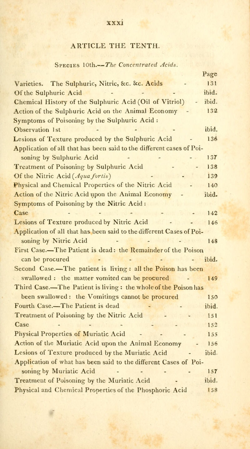ARTICLE THE TENTH. Species 10th.— The Concentrated Acids. Page Varieties. The Sulphuric, Nitric, &c. &c. Acids - 131 Of the Sulphuric Acid ... ibid. Chemical History of the Sulphuric Acid (Oil of Vitriol) - ibid. Action of the Sulphuric Acid on the Animal Economy - 132 Symptoms of Poisoning by the Sulphuric Acid : Observation 1st - - - ibid. Lesions of Texture produced by the Sulphuric Acid - 136 Application of all that has been said to the different cases of Poi- soning by Sulphuric Acid - - - 137 Treatment of Poisoning by Sulphuric Acid - 138 Of the Nitric Acid {Aquafortis) - - 139 Physical and Chemical Properties of the Nitric Acid - 140 Action of the Nitric Acid upon the Animal Economy - ibid. Symptoms of Poisoning by the Nitric Acid : Case - - - - - 142 Lesions of Texture produced by Nitric Acid - - 146 Application of all that has been said to the different Cases of Poi- soning by Nitric Acid - - - 148 First Case.—The Patient is dead: the Remainder of the Poison can be procured - ibid. Second Case.—The patient is living : all the Poison has been swallowed: the matter vomited can be procured - 149 Third Case.—The Patient is living : the whole of the Poison has been swallowed : the Vomitings cannot be procured 150 Fourth Case.—The Patient is dead - - ibid. Treatment of Poisoning by the Nitric Acid - * 151 Case - - - - - 152 Physical Properties of Muriatic Acid - - - 155 Action of the Muriatic Acid upon the Animal ELconomy - 156 Lesions of Texture produced by the Muriatic Acid - ibid. Application of what has been said to the different Cases of Poi- soning by Muriatic Acid - - - 157 Treatment of Poisoning by the Muriatic Acid - ibid. Physical and Chemical Properties of the Phosphoric Acid 158
