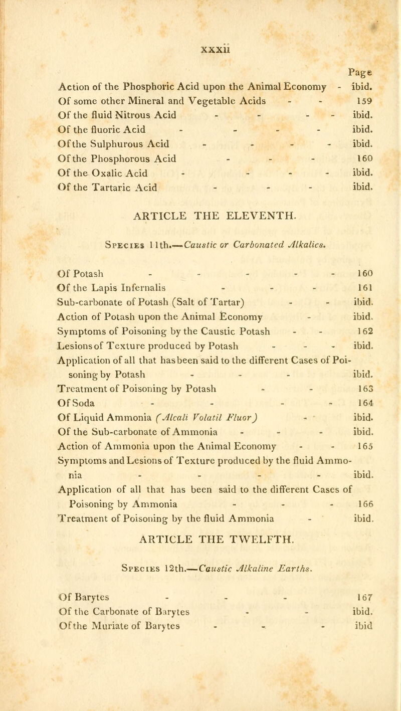 Page Action of the Phosphoric Acid upon the Animal Economy - ibid. Of some other Mineral and Vegetable Acids - - 159 Of the fluid Nitrous Acid - - - ibid. Of the fluoric Acid - - ibid. Of the Sulphurous Acid - - ibid. Of the Phosphorous Acid - - - 160 Of the Oxalic Acid - ... ibid. Of the Tartaric Acid - - ibid. ARTICLE THE ELEVENTH. Species 1 lth.—Caustic or Carbonated Alkalies. Of Potash - - - - - 160 Of the Lapis Infernalis - 161 Sub-carbonate of Potash (Salt of Tartar) - - ibid. Action of Potash upon the Animal Economy - ibid. Symptoms of Poisoning by the Caustic Potash - - 162 Lesions of Texture produced by Potash - - ibid. Application of all that has been said to the different Cases of Poi- soning by Potash - ibid. Treatment of Poisoning by Potash - - 163 OfSoda - - - 164 Of Liquid Ammonia ('Alcali Volatil Fluor) - - ibid. Of the Sub-carbonate of Ammonia - - ibid. Action of Ammonia upon the Animal Economy - - 165 Symptoms and Lesions of Texture produced by the fluid Ammo- nia ibid. Application of all that has been said to the different Cases of Poisoning by Ammonia - - 166 Treatment of Poisoning by the fluid Ammonia - ibid. ARTICLE THE TWELFTH. Species 12th.— Caustic Alkaline Earths. OfBarytes - - - 167 Of the Carbonate of Barytes - - ibid. Of the Muriate of Barytes - - ibid