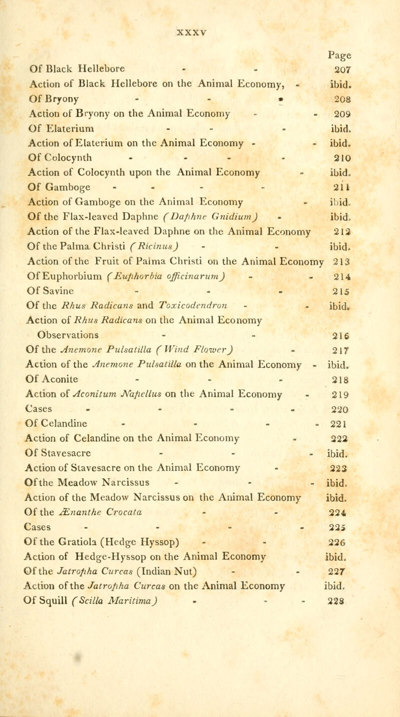 Page Of Black Hellebore - - 207 Action of Black Hellebore on the Animal Economy, - ibid. Of Bryony • 208 Action of Bryony on the Animal Economy - 209 Of Elaterium - - ibid. Action of Elaterium on the Animal Economy - - ibid. Of Colocynth - - - - 210 Action of Colocynth upon the Animal Economy - ibid. Of Gamboge - - - 211 Action of Gamboge on the Animal Economy - ibid. Of the Flax-leaved Daphne (Daphne Gnidium) - ibid. Action of the Flax-leaved Daphne on the Animal Economy 212 Of the Palma Christi (Ricinus) - - ibid. Action of the Fruit of Palma Christi on the Animal Economy 213 OfEuphorbium (Euphorbia officinarum) - - 214 OfSavine - - - 215 Of the Rhus Radicans and Toxicodendron - - ibid. Action of Rhus Radicans on the Animal Economy Observations - - 216 Of the Anemoyie Pulsatilla (Wind Flower) - 2 IT Action of the Anemone Pulsatilla on the Animal Economy - ibid. Of Aconite - - - 218 Action of Aconitum JVapellus on the Animal Economy - 219 Cases - - - 220 Of Celandine - - - - 221 Action of Celandine on the Animal Economy - 222 Of Stavesacre - ibid. Action of Stavesacre on the Animal Economy •* 223 Ofthe Meadow Narcissus - - - ibid. Action of the Meadow Narcissus on the Animal Economy ibid. Ofthe JEnanthe Crocata - - 224 Cases .... 225 Of the Gratiola (Hedge Hyssop) - - 226 Action of Hedge-Hyssop on the Animal Economy ibid. Of the Jatropha Curcas (Indian Nut) - - 227 Action ofthe Jatropha Curcas on the Animal Economy ibid. Of Squill (Scilla Maritima) - - - 228