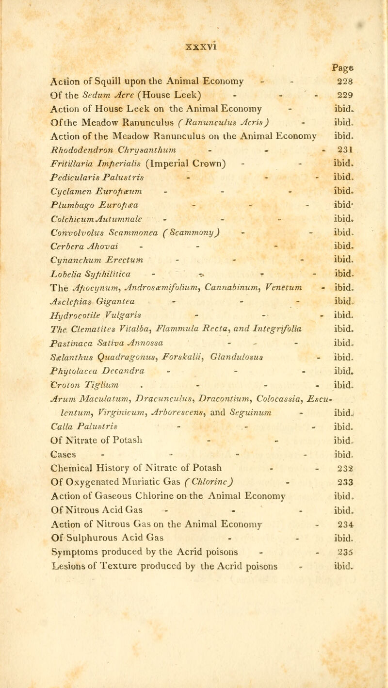 Page Aclion of Squill upon the Animal Economy - - 228 Of the Sedum Acre (House Leek) - - 229 Action of House Leek on the Animal Economy - ibicL Ofthe Meadow Ranunculus (Ranunculus Acris) - ibid. Action of the Meadow Ranunculus on the Animal Economy ibid. Rhododendron Chrysanthum - - 231 Fritillaria Imfierialis (Imperial Crown) - - ibid. Pedicularis Palustris - - ibid. Cyclamen Eurofixum - - - ibid. Plumbago Eur op tea -.-■■- ibid Colchicum Autumnale - ibid. Convolvolus Scammonea (Scammony) - - ibid. Cerbera Ahovai - - ibid. Cynanchum Erectum - - ibid. Lobelia Syphilitica - r ibid. The Afiocynum, Androsxmifolium, Cannabinum, Venetum - ibid, Asclefiias Gigantea - - - ibid. Hydrocotile Vulgaris - - - ibid. The Clematites Fitalba, Flammula Recta, and Integrifolia ibid. Pastinaca Sativa Annossa - - ibid. Sxlanthus Quadragonus, Forskalii, Glandulosus - ibid, Phytolacca Decandra - ibid. 'Croton Tiglium . - ibid. Arum Maculatum, Draczinculus, Dracontium, Colocassia, Escu- lentum, Firginicum, Arborescens, and Seguinum - ibid. Calla Palustris - - - ibid. Of Nitrate of Potash - - ibid. Cases - ibid. Chemical History of Nitrate of Potash - - 232 Of Oxygenated Muriatic Gas (Chlorine) - 233 Action of Gaseous Chlorine on the Animal Economy ibid. Of Nitrous Acid Gas - ibid. Action of Nitrous Gas on the Animal Economy - 234 Of Sulphurous Acid Gas - - ibid. Symptoms produced by the Acrid poisons - - 235 Lesions of Texture produced by the Acrid poisons •? ibid.