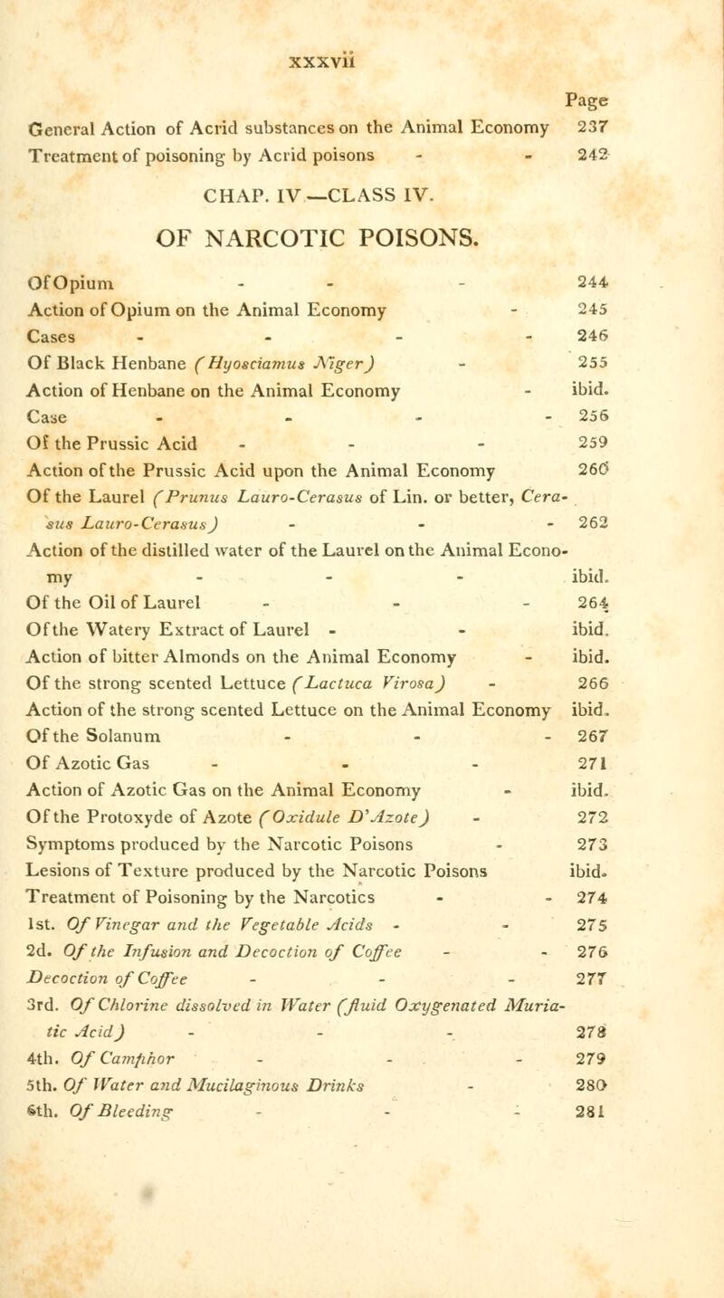 Page General Action of Acrid substances on the Animal Economy 237 Treatment of poisoning by Acrid poisons - - 242 CHAP. IV—CLASS IV. OF NARCOTIC POISONS. OfOpium - - 244 Action of Opium on the Animal Economy - 245 Cases - - - 246 Of Black Henbane (Hyosciamus Alger J - 255 Action of Henbane on the Animal Economy - ibid. Case - - - - 256 Of the Prussic Acid - - - 259 Action of the Prussic Acid upon the Animal Economy 26(5 Of the Laurel (Prunus Lauro-Cerasus of Lin. or better, Cera- sus Lauro-Cerasus) - - ' - 262 Action of the distilled water of the Laurel on the Animal Econo- my ... ibid. Of the Oil of Laurel - - 264 Of the Watery Extract of Laurel - - ibid. Action of bitter Almonds on the Animal Economy - ibid. Of the strong scented Lettuce (Lactuca Virosa) - 266 Action of the strong scented Lettuce on the Animal Economy ibid. Of the Solanum ... 267 Of Azotic Gas - - - 271 Action of Azotic Gas on the Animal Economy - ibid. Of the Protoxyde of Azote (Oxidule D* Azote) - 272 Symptoms produced by the Narcotic Poisons - 273 Lesions of Texture produced by the Narcotic Poisons ibid. Treatment of Poisoning by the Narcotics - - 274 1st. Of Vinegar and the Vegetable Acids - - 275 2d. Of the Infusion and Decoction of Coffee - - 276 Decoction of Coffee - - - 277 3rd. Of Chlorine dissolved in Water (fluid Oxygenated Muria- tic Acid) - - - 278 4th. Of Camfihor - - - 279 5th. Of Water and Mucilaginous Drinks - 280 6th. Of Bleeding - - 281