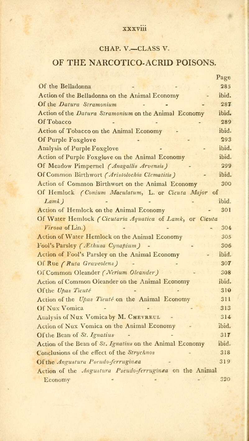 CHAP. V—CLASS V. OF THE NARCOTICO-ACRID POISONS. Page Of the Belladonna - - 285 Action of the Belladonna on the Animal Economy - ibid. Of the Datura Stramonium - - 287 Action of the Datura Stramonium on the Animal Economy ibid. Of Tobacco - - - 289 Action of Tobacco on the Animal Economy - ibid. Of Purple Foxglove - - 293 Analysis of Purple Foxglove - - ibid. Action of Purple Foxglove on the Animal Economy ibid. Of Meadow Pimpernel ( Anagallis Arvensis) - 299 Of Common Birthwort ( Aristolochia Clematitis ) - ibid. Action of Common Birthwort on the Animal Economy 300 Of Hemlock (Conium Maculatum, L. or Cicuta Major of Lamk) - ibid. Action of Hemlock on the Animal Economy - 301 Of Water Hemlock (Cicutaria Aquatica of Lamk) or Cicuta Virosa of Lin.) - - 304 Action of Water Hemlock on the Animal Economy 305 Fool's Parsley ( JEthusa Cynafrium) - - 306 Action of Fool's Parsley on the Animal Economy - ibid. Of Rue (Ruta Graveolens) - - 307 Of Common Oleander (JVerium Oleander) - 308 Action of Common Oleander on the Animal Economy ibid. Of the Ufias Tieute - - 310 Action of the Ujias Tieute on the Animal Economy 311 Of Nux Vomica - - - 313 Analysis of Nux Vomica by M. Chevreul - 314 Action of Nux Vomica on the Animal Economy - ibid. Of the Bean of St. Ignatius - - 317 Action of the Bean of St. Ignatius on the Animal Economy ibid. Conclusions of the effect of the Strychnos 318 Of the Angustura Pseudo-ferruginaa - 319 Action of the Angustura Pseudo-ferruginta on the Animal Economy ... 320