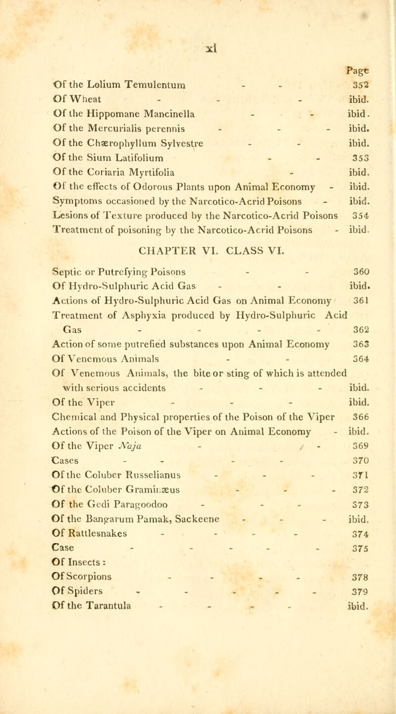 Page Of the Lolium Temulentum - - 352 Of Wheat - - - ibid. Of the Hippomane Mancinella - - ibid. Of the Mercurialis perennis - - - ibid. Of the Chaerophyllum Sylvestre - - ibid. Of the Sium Latifolium - - 353 Of the Coriaria Myrtifolia - ibid. Of the effects of Odorous Plants upon Animal Economy - ibid. Symptoms occasioned by the Narcotico-Acrid Poisons - ibid. Lesions of Texture produced by the Narcotico-Acrid Poisons 354 Treatment of poisoning by the Narcotico-Acrid Poisons - ibid. CHAPTER VI. CLASS VI. Septic or Putrefying Poisons - 360 Of Hydro-Sulphuric Acid Gas - - ibid. Actions of Hydro-Sulphuric Acid Gas on Animal Economy 361 Treatment of Asphyxia produced by Hydro-Sulphuric Acid Gas - - - - 362 Action of some putrefied substances upon Animal Economy 363 Of Venemous Animals - - 364 Of Venemous Animals, the bite or sting of which is attended with serious accidents - ibid. Of the Viper - - - ibid. Chemical and Physical properties of the Poison of the Viper 366 Actions of the Poison of the Viper on Animal Economy - ibid. Of the Viper JVaja - - 369 Cases - - - - 370 Of the Coluber Russelianus - - - 371 Of the Coluber Gramh.seus - 372 Of the Gedi Paragoodoo - - - 373 Of the Bangarum Pamak, Sackeene - - ibid. Of Rattlesnakes - - - 374 Case - ... . 375 Of Insects: Of Scorpions - - - - 378 Of Spiders - - ... 379 Of the Tarantula - ... ibid.