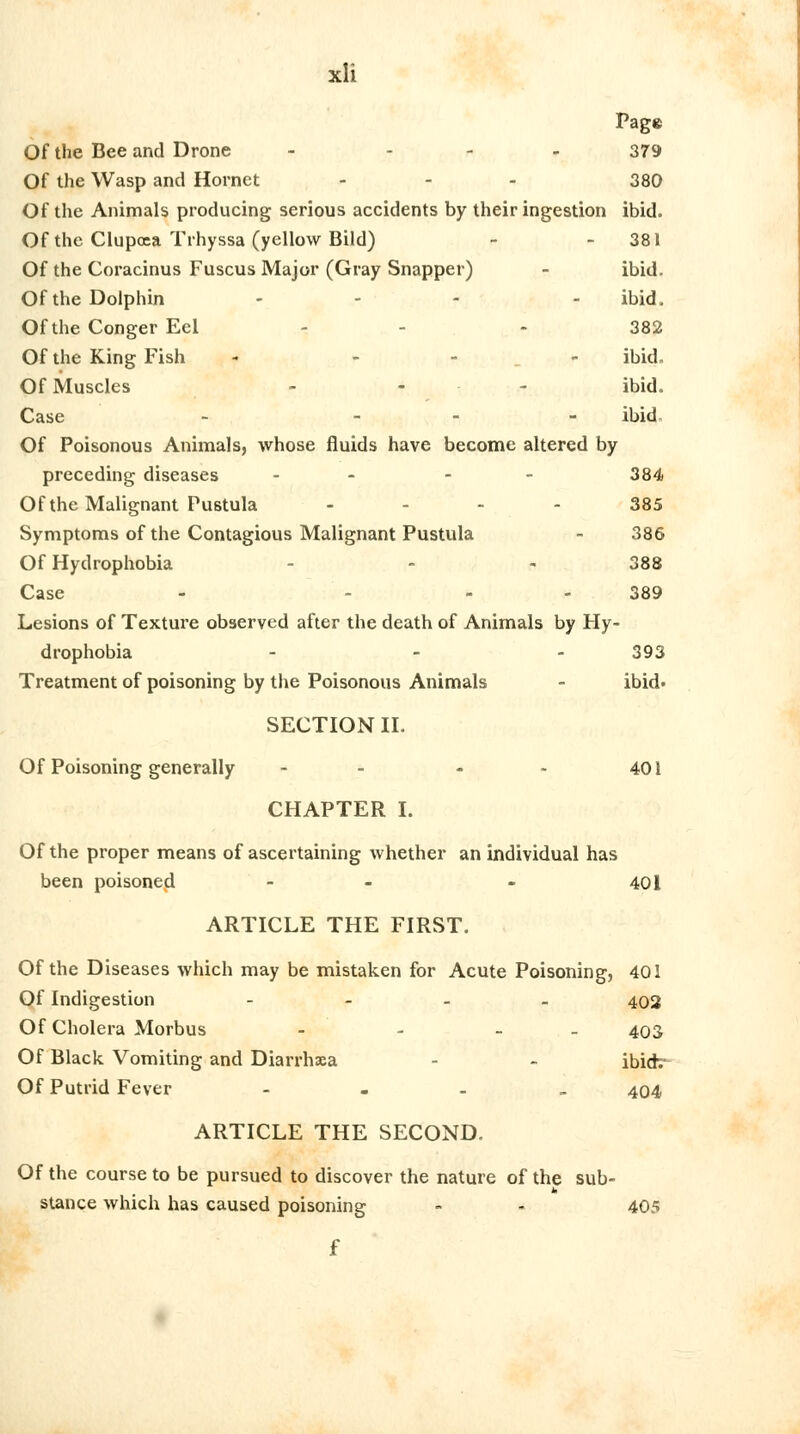 Page Of the Bee and Drone - - 379 Of the Wasp and Hornet ... 380 Of the Animals producing serious accidents by their ingestion ibid. Of the Clupcea Trhyssa (yellow Bild) - 381 Of the Coracinus Fuscus Major (Gray Snapper) - ibid. Of the Dolphin ... . ibid. Of the Conger Eel - 382 Of the King Fish - - - ibid. Of Muscles ... ibid. Case - - ibid. Of Poisonous Animals, whose fluids have become altered by preceding diseases - - 384 Of the Malignant Pustula ... - 385 Symptoms of the Contagious Malignant Pustula - 386 Of Hydrophobia - - - 388 Case - 389 Lesions of Texture observed after the death of Animals by Hy- drophobia ... 393 Treatment of poisoning by the Poisonous Animals - ibid' SECTION II. Of Poisoning generally - - - - 401 CHAPTER I. Of the proper means of ascertaining whether an individual has been poisoned - - - 401 ARTICLE THE FIRST. Of the Diseases which may be mistaken for Acute Poisoning, 401 Of Indigestion - 402 Of Cholera Morbus - - - 403 Of Black Vomiting and Diarrhsa - - ibidv Of Putrid Fever - 404 ARTICLE THE SECOND. Of the course to be pursued to discover the nature of the sub- stance which has caused poisoning - - 405