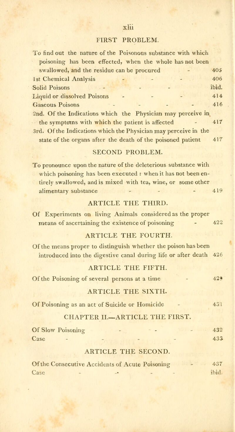 xiii FIRST PROBLEM. To find out the nature of the Poisonous substance with which poisoning has been effected, when the whole has not been swallowed, and the residue can be procured - 405 1st Chemical Analysis - 406 Solid Poisons - - - ibid. Liquid or dissolved Poisons - - - 414 Gaseous Poisons - - - - 416 2nd. Of the Indications which the Physician may perceive in the symptoms with which the patient is affected - 417 3rd. Of the Indications which the Physician may perceive in the state of the organs after the death of the poisoned patient 417 SECOND PROBLEM. To pronounce upon the nature of the deleterious substance with which poisoning has been executed : when it has not been en- tirely swallowed, and is mixed with tea, wine, or some other alimentary substance - - - 419 ARTICLE THE THIRD. Of Experiments on living Animals considered as the proper means of ascertaining the existence of poisoning - 422 ARTICLE THE FOURTH. Of the means proper to distinguish whether the poison has been introduced into the digestive canal during life or after death 426 ARTICLE THE FIFTH. Of the Poisoning of several persons at a time - 429 ARTICLE THE SIXTH. Of Poisoning as an act of Suicide or Homicide 431 CHAPTER II.—ARTICLE THE FIRST. Of Slow Poisoning - - 432 Case - - - 433 ARTICLE THE SECOND. Of the Consecutive Accidents of Acute Poisoning - 437 Case -■ - ibid