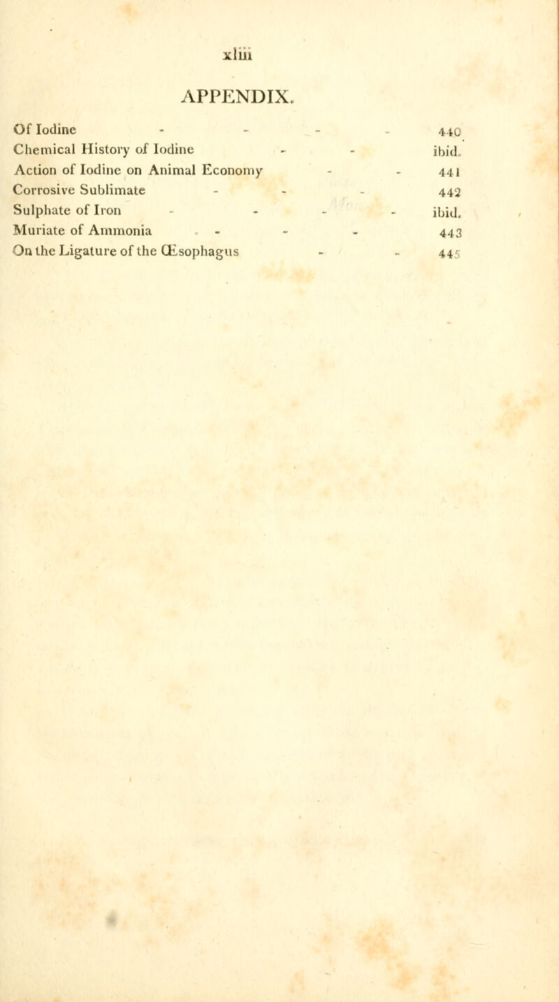 APPENDIX. Of Iodine - - 440 Chemical History of Iodine - ibid. Action of Iodine on Animal Economy - 441 Corrosive Sublimate - 442 Sulphate of Iron ... jjjjj^ Muriate of Ammonia . - - - 443 On the Ligature of the (Esophagus - - 445