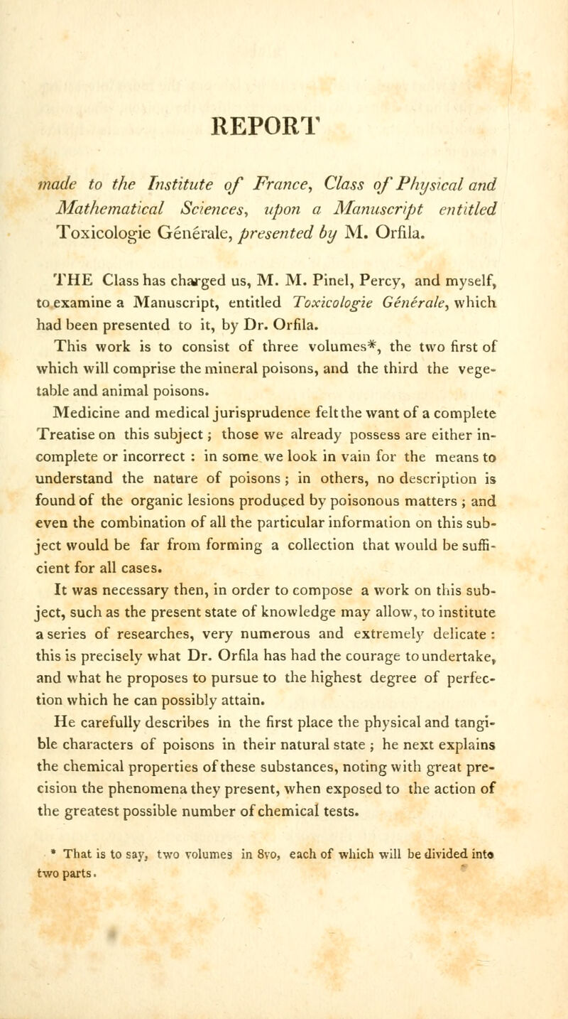 REPORT made to the Institute of France, Class of Physical and Mathematical Sciences, upon a Manuscript entitled Toxicologic Generate, presented by M. Orfila. THE Class has charged us, M. M. Pinel, Percy, and myself, to examine a Manuscript, entitled Toxicologic Generate, which had been presented to it, by Dr. Orfila. This work is to consist of three volumes*, the two first of which will comprise the mineral poisons, and the third the vege- table and animal poisons. Medicine and medical jurisprudence felt the want of a complete Treatise on this subject j those we already possess are either in- complete or incorrect : in some we look in vain for the means to understand the nature of poisons ; in others, no description is found of the organic lesions produced by poisonous matters ; and even the combination of all the particular information on this sub- ject would be far from forming a collection that would be suffi- cient for all cases. It was necessary then, in order to compose a work on this sub- ject, such as the present state of knowledge may allow, to institute a series of researches, very numerous and extremely delicate: this is precisely what Dr. Orfila has had the courage to undertake, and what he proposes to pursue to the highest degree of perfec- tion which he can possibly attain. He carefully describes in the first place the physical and tangi- ble characters of poisons in their natural state ; he next explains the chemical properties of these substances, noting with great pre- cision the phenomena they present, when exposed to the action of the greatest possible number of chemical tests. * That is to say. two volumes in 8vo, each of which will be divided int« two parts.