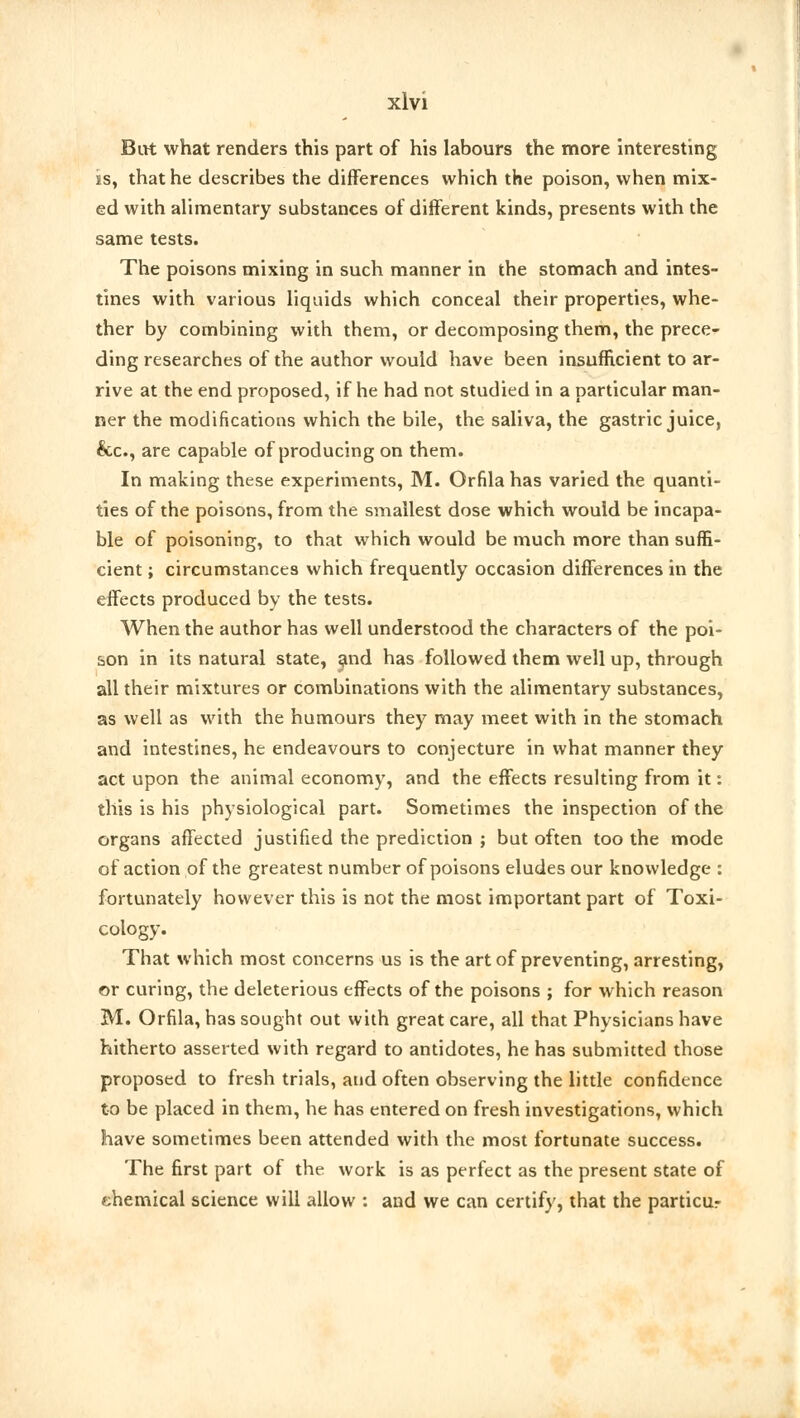 But what renders this part of his labours the more interesting ss, that he describes the differences which the poison, when mix- ed with alimentary substances of different kinds, presents with the same tests. The poisons mixing in such manner in the stomach and intes- tines with various liquids which conceal their properties, whe- ther by combining with them, or decomposing them, the prece- ding researches of the author would have been insufficient to ar- rive at the end proposed, if he had not studied in a particular man- ner the modifications which the bile, the saliva, the gastric juice, &c, are capable of producing on them. In making these experiments, M. Orfila has varied the quanti- ties of the poisons, from the smallest dose which would be incapa- ble of poisoning, to that which would be much more than suffi- cient ; circumstances which frequently occasion differences in the effects produced by the tests. When the author has well understood the characters of the poi- son in its natural state, and has followed them well up, through all their mixtures or combinations with the alimentary substances, as well as with the humours they may meet with in the stomach and intestines, he endeavours to conjecture in what manner they act upon the animal economy, and the effects resulting from it: this is his physiological part. Sometimes the inspection of the organs affected justified the prediction ; but often too the mode of action of the greatest number of poisons eludes our knowledge : fortunately however this is not the most important part of Toxi- cology. That which most concerns us is the art of preventing, arresting, or curing, the deleterious effects of the poisons ; for which reason M. Orfila, has sought out with great care, all that Physicians have hitherto asserted with regard to antidotes, he has submitted those proposed to fresh trials, and often observing the little confidence to be placed in them, he has entered on fresh investigations, which have sometimes been attended with the most fortunate success. The first part of the work is as perfect as the present state of chemical science will allow : and we can certify, that the particur