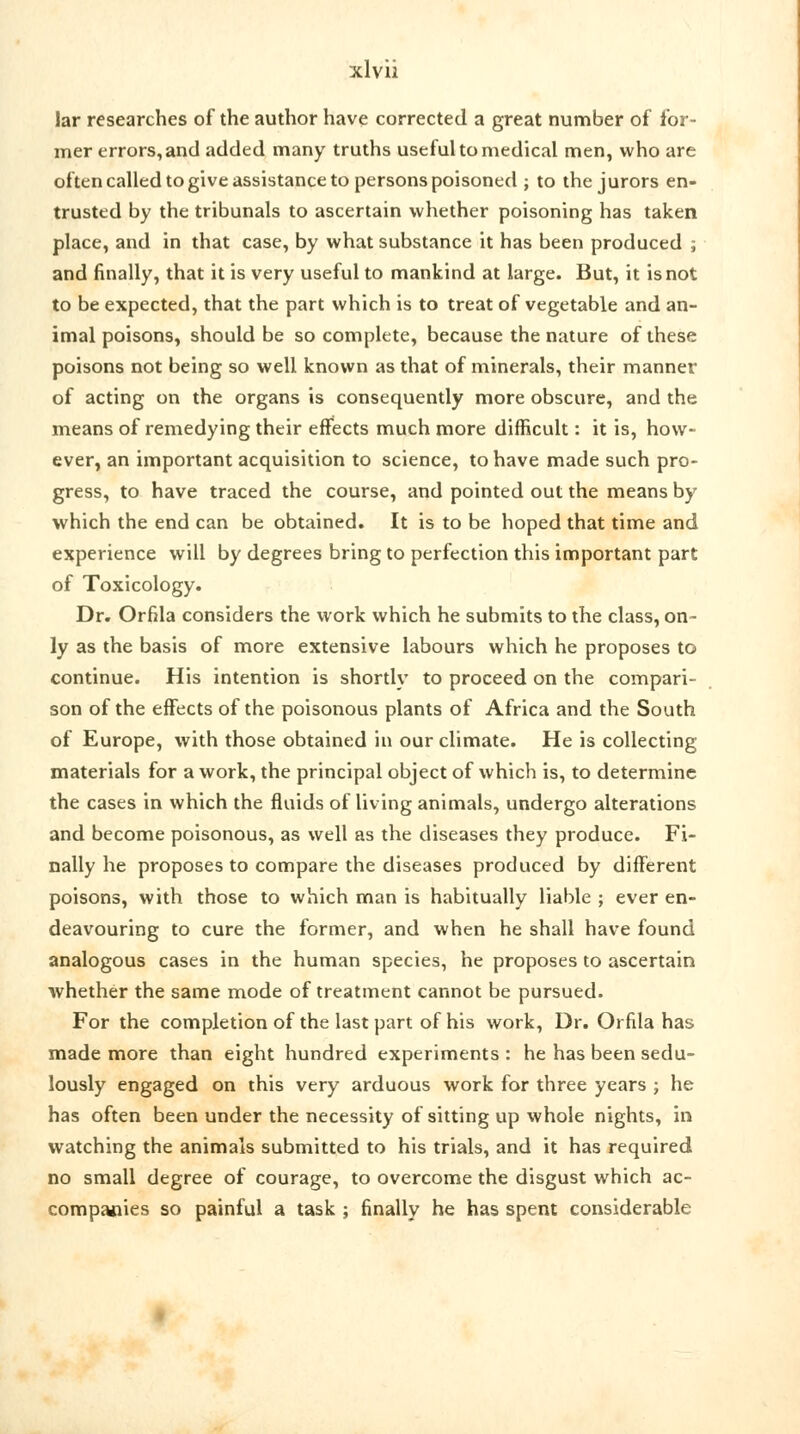 lar researches of the author have corrected a great number of for- mer errors, and added many truths useful to medical men, who are often called to give assistance to persons poisoned ; to the jurors en- trusted by the tribunals to ascertain whether poisoning has taken place, and in that case, by what substance it has been produced ; and finally, that it is very useful to mankind at large. But, it is not to be expected, that the part which is to treat of vegetable and an- imal poisons, should be so complete, because the nature of these poisons not being so well known as that of minerals, their manner of acting on the organs is consequently more obscure, and the means of remedying their effects much more difficult: it is, how- ever, an important acquisition to science, to have made such pro- gress, to have traced the course, and pointed out the means by which the end can be obtained. It is to be hoped that time and experience will by degrees bring to perfection this important part of Toxicology. Dr. Orfila considers the work which he submits to the class, on- ly as the basis of more extensive labours which he proposes to continue. His intention is shortly to proceed on the compari- son of the effects of the poisonous plants of Africa and the South of Europe, with those obtained in our climate. He is collecting materials for a work, the principal object of which is, to determine the cases in which the fluids of living animals, undergo alterations and become poisonous, as well as the diseases they produce. Fi- nally he proposes to compare the diseases produced by different poisons, with those to which man is habitually liable ; ever en- deavouring to cure the former, and when he shall have found analogous cases in the human species, he proposes to ascertain whether the same mode of treatment cannot be pursued. For the completion of the last part of his work, Dr. Orfila has made more than eight hundred experiments : he has been sedu- lously engaged on this very arduous work for three years j he has often been under the necessity of sitting up whole nights, in watching the animals submitted to his trials, and it has required no small degree of courage, to overcome the disgust which ac- companies so painful a task ; finally he has spent considerable