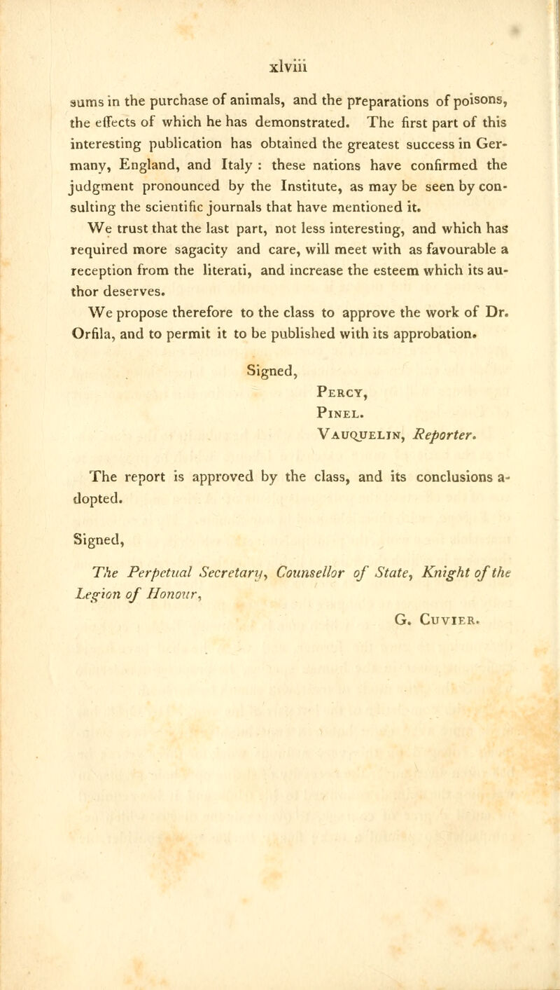 sums in the purchase of animals, and the preparations of poisons, the effects of which he has demonstrated. The first part of this interesting publication has obtained the greatest success in Ger- many, England, and Italy : these nations have confirmed the judgment pronounced by the Institute, as may be seen by con- sulting the scientific journals that have mentioned it. We trust that the last part, not less interesting, and which has required more sagacity and care, will meet with as favourable a reception from the literati, and increase the esteem which its au- thor deserves. We propose therefore to the class to approve the work of Dr. Orfila, and to permit it to be published with its approbation. Signed, Percy, Pinel. Vauquelin, Reporter. The report is approved by the class, and its conclusions a- dopted. Signed, The Perpetual Secretary, Counsellor of State, Knight of the Legion of Honour, G. Cuvier.