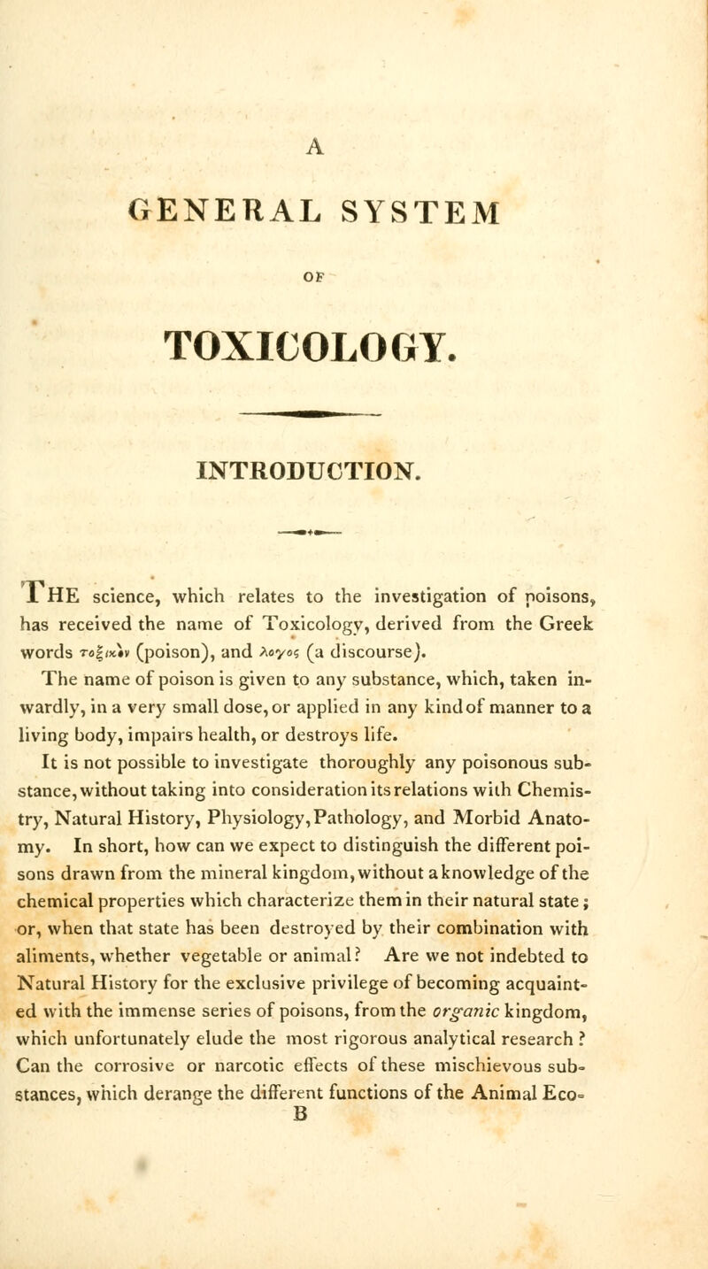 A GENERAL SYSTEM OF TOXICOLOGY. INTRODUCTION. 1 HE science, which relates to the investigation of poisons, has received the name of Toxicology, derived from the Greek words to%ik\v (poison), and Xoyoc, (a discourse). The name of poison is given to any substance, which, taken in- wardly, in a very small dose, or applied in any kind of manner to a living body, impairs health, or destroys life. It is not possible to investigate thoroughly any poisonous sub- stance, without taking into consideration its relations with Chemis- try, Natural History, Physiology, Pathology, and Morbid Anato- my. In short, how can we expect to distinguish the different poi- sons drawn from the mineral kingdom, without a knowledge of the chemical properties which characterize them in their natural state; or, when that state has been destroyed by their combination with aliments, whether vegetable or animal? Are we not indebted to Natural History for the exclusive privilege of becoming acquaint- ed with the immense series of poisons, from the organic kingdom, which unfortunately elude the most rigorous analytical research ? Can the corrosive or narcotic effects of these mischievous sub- stances, which derange the different functions of the Animal Eco= B