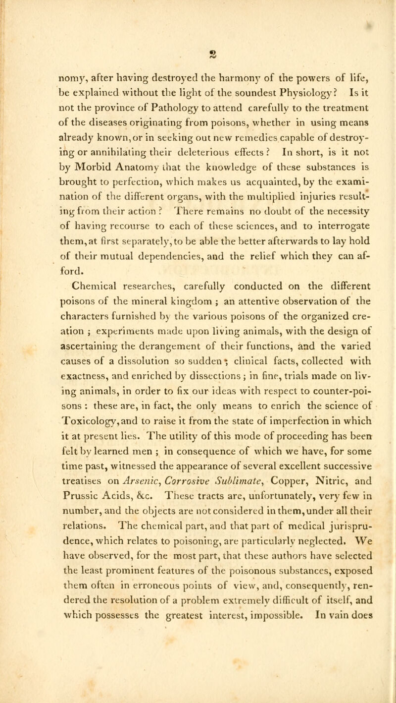 nomy, after having destroyed the harmony of the powers of life, be explained without the light of the soundest Physiology? Is it not the province of Pathology to attend carefullv to the treatment of the diseases originating from poisons, whether in using means already known, or in seeking out new remedies capable of destroy- ing or annihilating their deleterious effects ? In short, is it not by Morbid Anatomy that the knowledge of these substances is brought to perfection, which makes us acquainted, by the exami- nation of the different organs, with the multiplied injuries result- ing from their action ? There remains no doubt of the necessity of having recourse to each of these sciences, and to interrogate them, at first separately, to be able the better afterwards to lay hold of their mutual dependencies, and the relief which they can af- ford. Chemical researches, carefully conducted on the different poisons of the mineral kingdom ; an attentive observation of the characters furnished by the various poisons of the organized cre- ation j experiments made upon living animals, with the design of ascertaining the derangement of their functions, and the varied causes of a dissolution so sudden *, clinical facts, collected with exactness, and enriched by dissections ; in fine, trials made on liv- ing animals, in order to fix our ideas with respect to counter-poi- sons : these are, in fact, the only means to enrich the science of Toxicology, and to raise it from the state of imperfection in which it at present lies. The utility of this mode of proceeding has been felt by learned men ; in consequence of which we have, for some time past, witnessed the appearance of several excellent successive treatises on Arsenic, Corrosive Sublimate, Copper, Nitric, and Prussic Acids, &c. These tracts are, unfortunately, very few in number, and the objects are not considered in them, under all their relations. The chemical part, and that part of medical jurispru- dence, which relates to poisoning, are particularly neglected. We have observed, for the most part, that these authors have selected the least prominent features of the poisonous substances, exposed them often in erroneous points of view, and, consequently, ren- dered the resolution of a problem extremely difficult of itself, and which possesses the greatest interest, impossible. In vain does