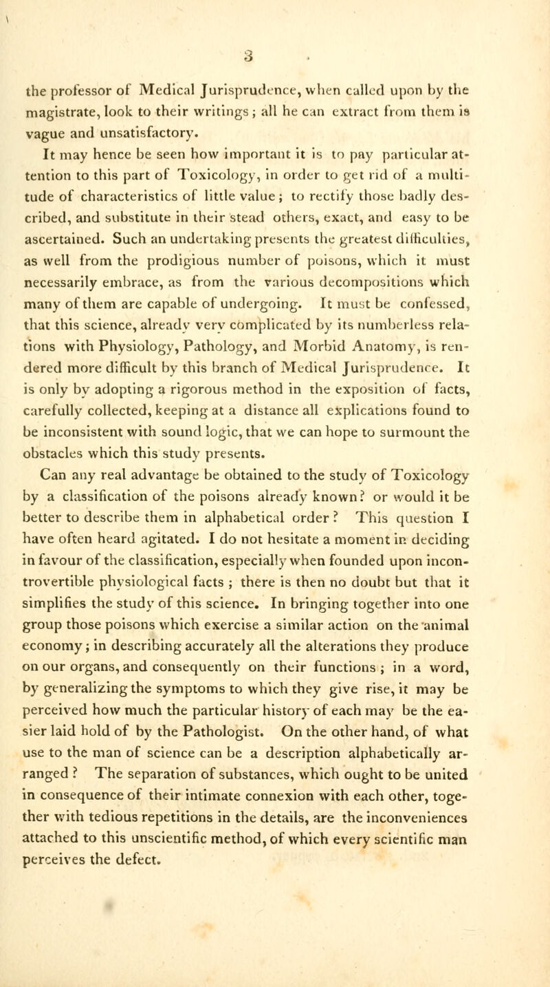 the professor of Medical Jurisprudence, when culled upon by the magistrate, look to their writings ; all he can extract from them is vague and unsatisfactory. It may hence be seen how important it is to pay particular at- tention to this part of Toxicology, in order to get rid of a multi- tude of characteristics of little value; to rectify those badly des- cribed, and substitute in their stead others, exact, and easy to be ascertained. Such an undertaking presents the greatest difficulties, as well from the prodigious number of poisons, which it must necessarily embrace, as from the various decompositions which many of them are capable of undergoing. It must be confessed, that this science, already very complicated by its numberless rela- tions with Physiology, Pathology, and Morbid Anatomy, is ren- dered more difficult by this branch of Medical Jurisprudence. It is only bv adopting a rigorous method in the exposition of facts, carefully collected, keeping at a distance all explications found to be inconsistent with sound logic, that we can hope to surmount the obstacles which this study presents. Can any real advantage be obtained to the study of Toxicology by a classification of the poisons already known? or would it be better to describe them in alphabetical order ? This question I have often heard agitated. I do not hesitate a moment in deciding in favour of the classification, especially when founded upon incon- trovertible physiological facts ; there is then no doubt but that it simplifies the study of this science. In bringing together into one group those poisons which exercise a similar action on the animal economy; in describing accurately all the alterations they produce on our organs, and consequently on their functions ; in a word, by generalizing the symptoms to which they give rise, it may be perceived how much the particular history of each may be the ea- sier laid hold of by the Pathologist. On the other hand, of what use to the man of science can be a description alphabetically ar- ranged ? The separation of substances, which ought to be united in consequence of their intimate connexion with each other, toge- ther with tedious repetitions in the details, are the inconveniences attached to this unscientific method, of which every scientific man perceives the defect.