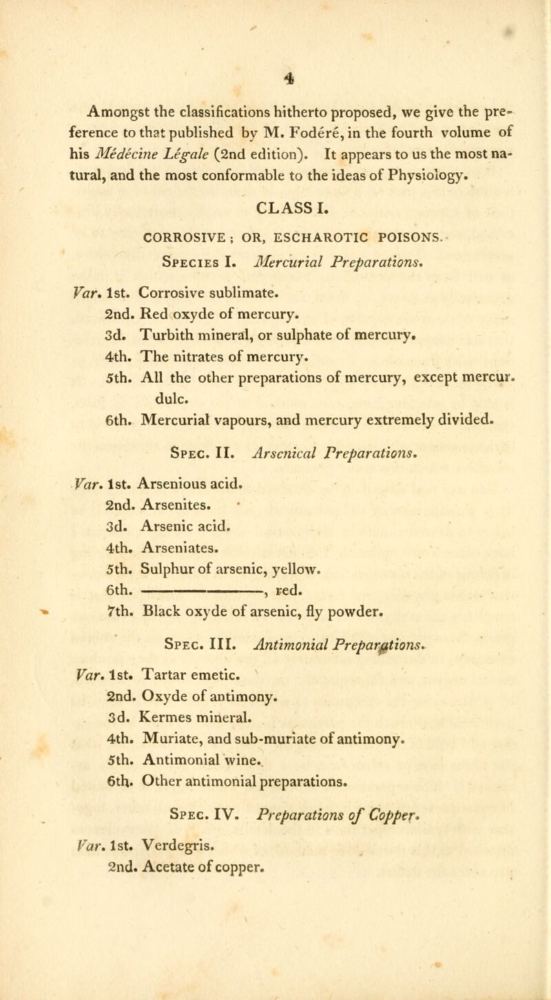 Amongst the classifications hitherto proposed, we give the pre- ference to that published by M. Fodere, in the fourth volume of his Medicine Legale (2nd edition). It appears to us the most na- tural, and the most conformable to the ideas of Physiology. CLASS I. CORROSIVE; OR, ESCHAROTIC POISONS. Species I. Mercurial Preparations. Var. 1st. Corrosive sublimate. 2nd. Red oxyde of mercury. 3d. Turbith mineral, or sulphate of mercury. 4th. The nitrates of mercury. 5th. All the other preparations of mercury, except mercur. dulc. 6th. Mercurial vapours, and mercury extremely divided. Spec. II. Arsenical Preparations. Var. 1st. Arsenious acid. 2nd. Arsenites. 3d. Arsenic acid. 4th. Arseniates. 5th. Sulphur of arsenic, yellow. 6th. , red. 7th. Black oxyde of arsenic, fly powder. Spec. III. Antimonial Preparations. Var. 1st. Tartar emetic. 2nd. Oxyde of antimony. 3d. Kermes mineral. 4th. Muriate, and sub-muriate of antimony. 5th. Antimonial wine. 6th« Other antimonial preparations. Spec. IV. Preparations of Copper* Var. 1st. Verdegris. 2nd. Acetate of copper.