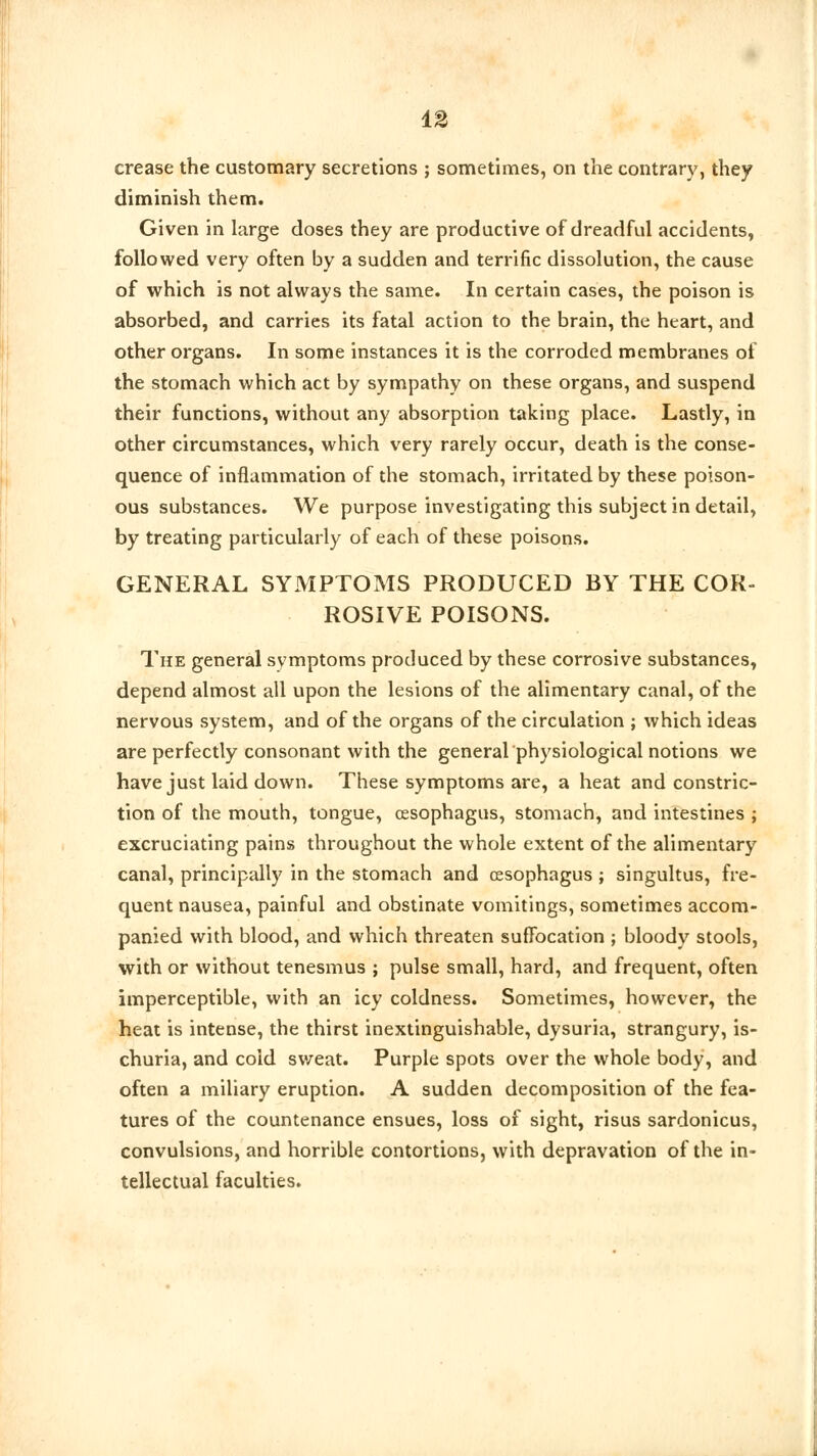crease the customary secretions ; sometimes, on the contrary, they diminish them. Given in large doses they are productive of dreadful accidents, followed very often by a sudden and terrific dissolution, the cause of which is not always the same. In certain cases, the poison is absorbed, and carries its fatal action to the brain, the heart, and other organs. In some instances it is the corroded membranes of the stomach which act by sympathy on these organs, and suspend their functions, without any absorption taking place. Lastly, in other circumstances, which very rarely occur, death is the conse- quence of inflammation of the stomach, irritated by these poison- ous substances. We purpose investigating this subject in detail, by treating particularly of each of these poisons. GENERAL SYMPTOMS PRODUCED BY THE COR- ROSIVE POISONS. The general symptoms produced by these corrosive substances, depend almost all upon the lesions of the alimentary canal, of the nervous system, and of the organs of the circulation ; which ideas are perfectly consonant with the general physiological notions we have just laid down. These symptoms are, a heat and constric- tion of the mouth, tongue, oesophagus, stomach, and intestines ; excruciating pains throughout the whole extent of the alimentary canal, principally in the stomach and oesophagus ; singultus, fre- quent nausea, painful and obstinate vomitings, sometimes accom- panied with blood, and which threaten suffocation ; bloody stools, with or without tenesmus ; pulse small, hard, and frequent, often imperceptible, with an icy coldness. Sometimes, however, the heat is intense, the thirst inextinguishable, dysuria, strangury, is- churia, and cold sweat. Purple spots over the whole body, and often a miliary eruption. A sudden decomposition of the fea- tures of the countenance ensues, loss of sight, risus sardonicus, convulsions, and horrible contortions, with depravation of the in- tellectual faculties.