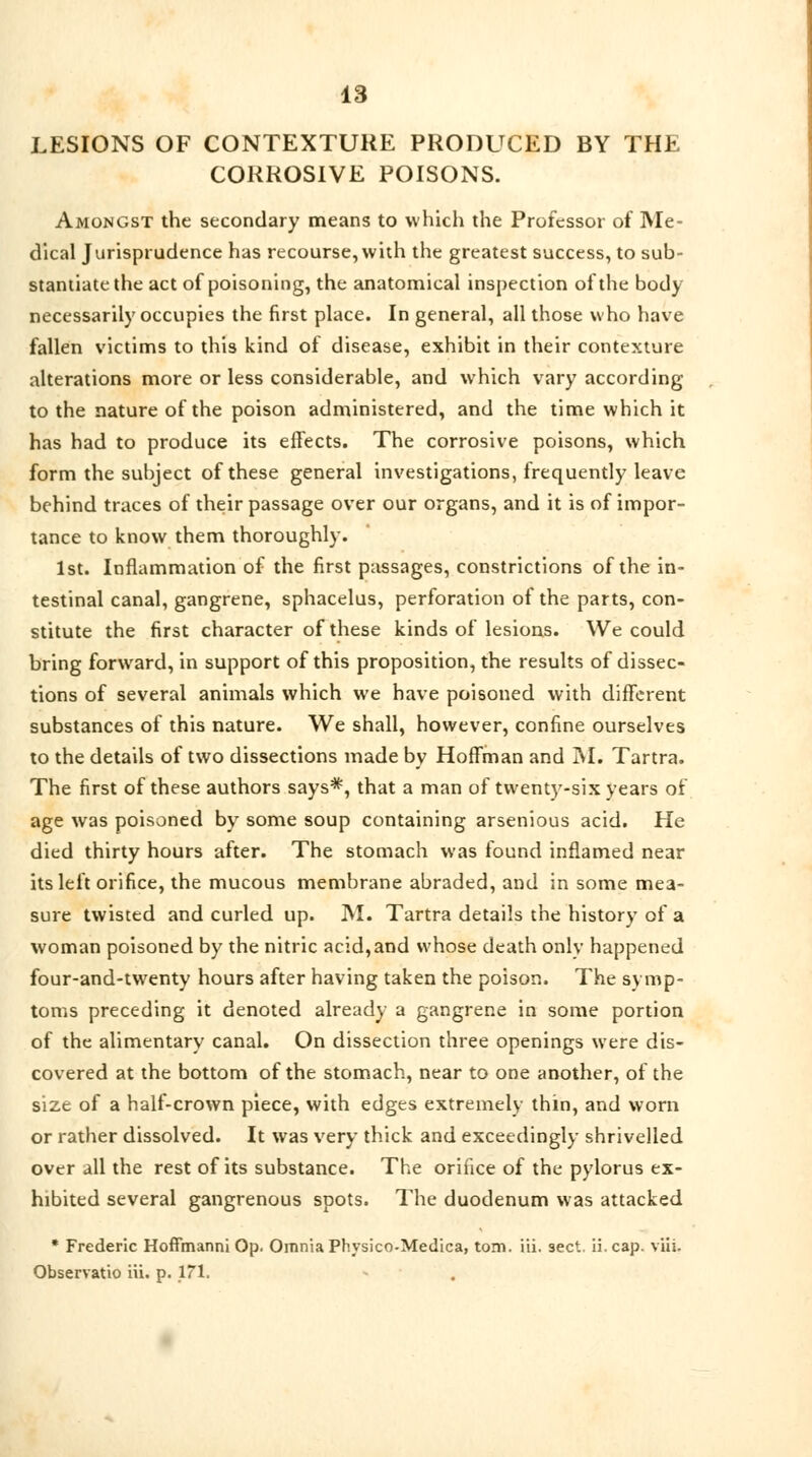 LESIONS OF CONTEXTURE PRODUCED BY THE CORROSIVE POISONS. Amongst the secondary means to which the Professor of Me- dical Jurisprudence has recourse, with the greatest success, to sub- stantiate the act of poisoning, the anatomical inspection of the body necessarily occupies the first place. In general, all those who have fallen victims to this kind of disease, exhibit in their contexture alterations more or less considerable, and which vary according to the nature of the poison administered, and the time which it has had to produce its effects. The corrosive poisons, which form the subject of these general investigations, frequently leave behind traces of their passage over our organs, and it is of impor- tance to know them thoroughly. 1st. Inflammation of the first passages, constrictions of the in- testinal canal, gangrene, sphacelus, perforation of the parts, con- stitute the first character of these kinds of lesions. We could bring forward, in support of this proposition, the results of dissec- tions of several animals which we have poisoned with different substances of this nature. We shall, however, confine ourselves to the details of two dissections made by Hoffman and M. Tartra. The first of these authors says*, that a man of twenty-six years of age was poisoned by some soup containing arsenious acid. He died thirty hours after. The stomach was found inflamed near its left orifice, the mucous membrane abraded, and in some mea- sure twisted and curled up. M. Tartra details the history of a woman poisoned by the nitric acid,and whose death only happened four-and-twenty hours after having taken the poison. The symp- toms preceding it denoted already a gangrene in some portion of the alimentary canal. On dissection three openings were dis- covered at the bottom of the stomach, near to one another, of the size of a half-crown piece, with edges extremely thin, and worn or rather dissolved. It was very thick and exceedingly shrivelled over all the rest of its substance. The orifice of the pylorus ex- hibited several gangrenous spots. The duodenum was attacked * Frederic Hoffmanni Op. Omnia Physico-Medica, torn. iii. sect, ii.cap. viii. Observatio iii. p. 171.