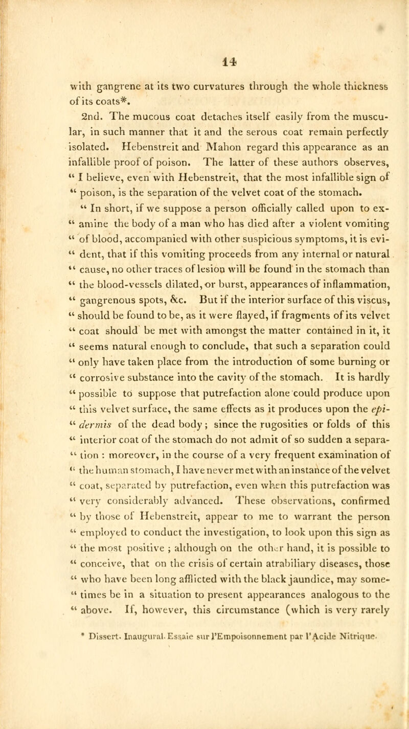 with gangrene at its two curvatures through the whole thickness of its coats*. 2nd. The mucous coat detaches itself easily from the muscu- lar, in such manner that it and the serous coat remain perfectly isolated. Hebenstreit and Mahon regard this appearance as an infallible proof of poison. The latter of these authors observes, 44 I believe, even with Hebenstreit, that the most infallible sign of  poison, is the separation of the velvet coat of the stomach.  In short, if we suppose a person officially called upon to ex-  amine the body of a man who has died after a violent vomiting  of blood, accompanied with other suspicious symptoms, it is evi- u dent, that if this vomiting proceeds from any internal or natural 44 cause, no other traces of lesion will be found in the stomach than  the blood-vessels dilated, or burst, appearances of inflammation,  gangrenous spots, &c. But rf the interior surface of this viscus,  should be found to be, as it were flayed, if fragments of its velvet  coat should be met with amongst the matter contained in it, it  seems natural enough to conclude, that such a separation could  only have taken place from the introduction of some burning or  corrosive substance into the cavity of the stomach. It is hardly 44 possible to suppose that putrefaction alone could produce upon  this velvet surface, the same effects as it produces upon the epi-  dermis of the dead body ; since the rugosities or folds of this *' interior coat of the stomach do not admit of so sudden a separa- 11 tion : moreover, in the course of a very frequent examination of  the human stomach, I have never met with an instance of the velvet  coat, separated by putrefaction, even when this putrefaction was  very considerably advanced. These observations, confirmed u by those of Hebenstreit, appear to me to warrant the person M employed to conduct the investigation, to look upon this sign as 44 the most positive ; although on the other hand, it is possible to  conceive, that on the crisis of certain atrabiliary diseases, those  who have been long afflicted with the black jaundice, may some-  times be in a situation to present appearances analogous to the 44 above. If, however, this circumstance (which is very rarely * Dissert. Inaugural. Essaie sur l'Empoisonnement par 1'Acide Nitrique-