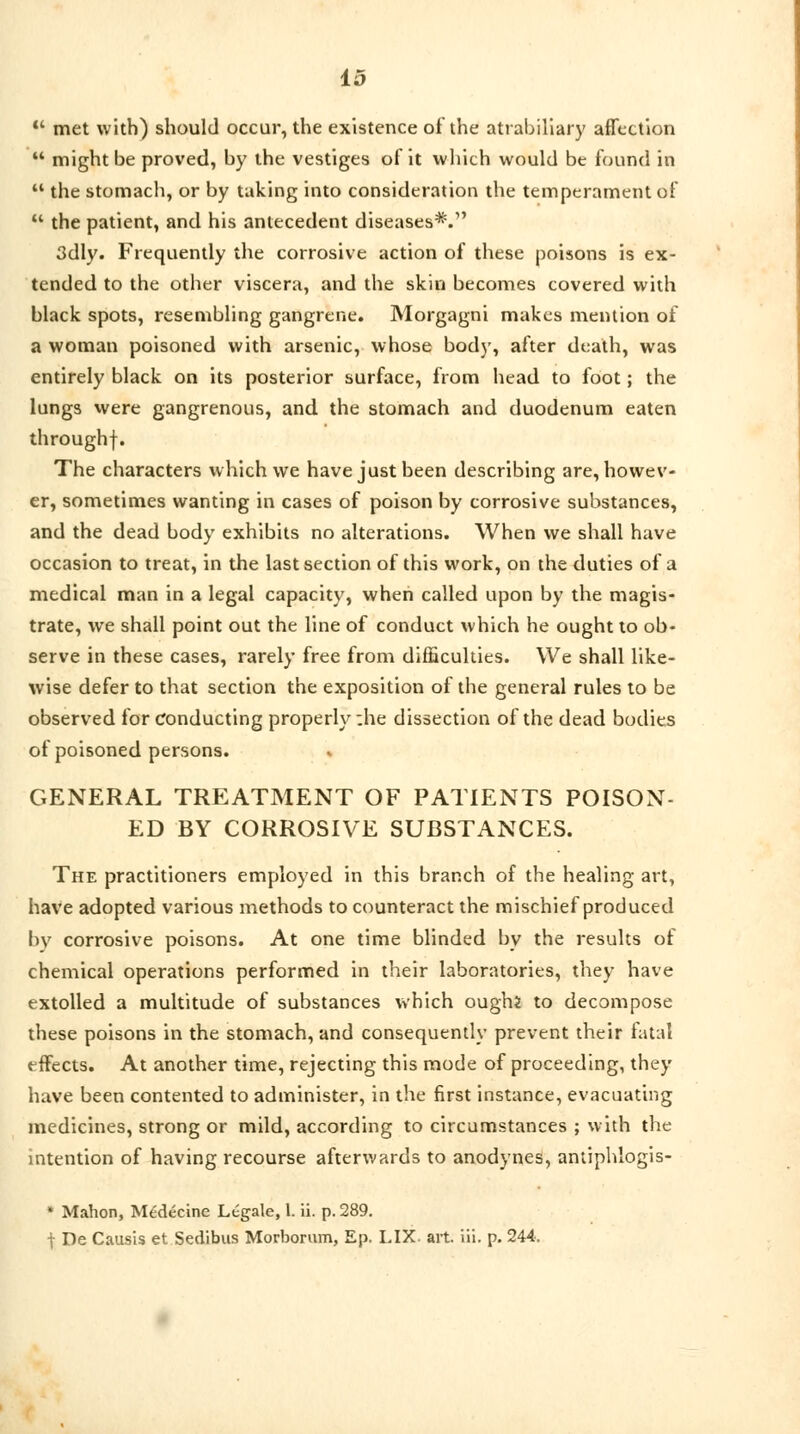  met with) should occur, the existence of the atrabiliary affection  might be proved, by the vestiges of it which would be found in  the stomach, or by taking into consideration the temperament of  the patient, and his antecedent diseases*.1' 3dly. Frequently the corrosive action of these poisons is ex- tended to the other viscera, and the skin becomes covered with black spots, resembling gangrene. Morgagni makes mention of a woman poisoned with arsenic, whose bod)', after death, was entirely black on its posterior surface, from head to foot; the lungs were gangrenous, and. the stomach and duodenum eaten throughf. The characters which we have just been describing are, howev- er, sometimes wanting in cases of poison by corrosive substances, and the dead body exhibits no alterations. When we shall have occasion to treat, in the last section of this work, on the duties of a medical man in a legal capacity, when called upon by the magis- trate, we shall point out the line of conduct which he ought to ob- serve in these cases, rarely free from difficulties. We shall like- wise defer to that section the exposition of the general rules to be observed for conducting properly ;he dissection of the dead bodies of poisoned persons. GENERAL TREATMENT OF PATIENTS POISON- ED BY CORROSIVE SUBSTANCES. The practitioners employed in this branch of the healing art, have adopted various methods to counteract the mischief produced by corrosive poisons. At one time blinded by the results of chemical operations performed in their laboratories, they have extolled a multitude of substances which oughi to decompose these poisons in the stomach, and consequently prevent their fatal effects. At another time, rejecting this mode of proceeding, they have been contented to administer, in the first instance, evacuating medicines, strong or mild, according to circumstances ; with the intention of having recourse afterwards to anodynes, antiphlogis- * Mahon, Me'decine Legale, l. ii. p. 289. f De Causis et Sedibus Morborum, Ep. LIX. art. in. p. 244.