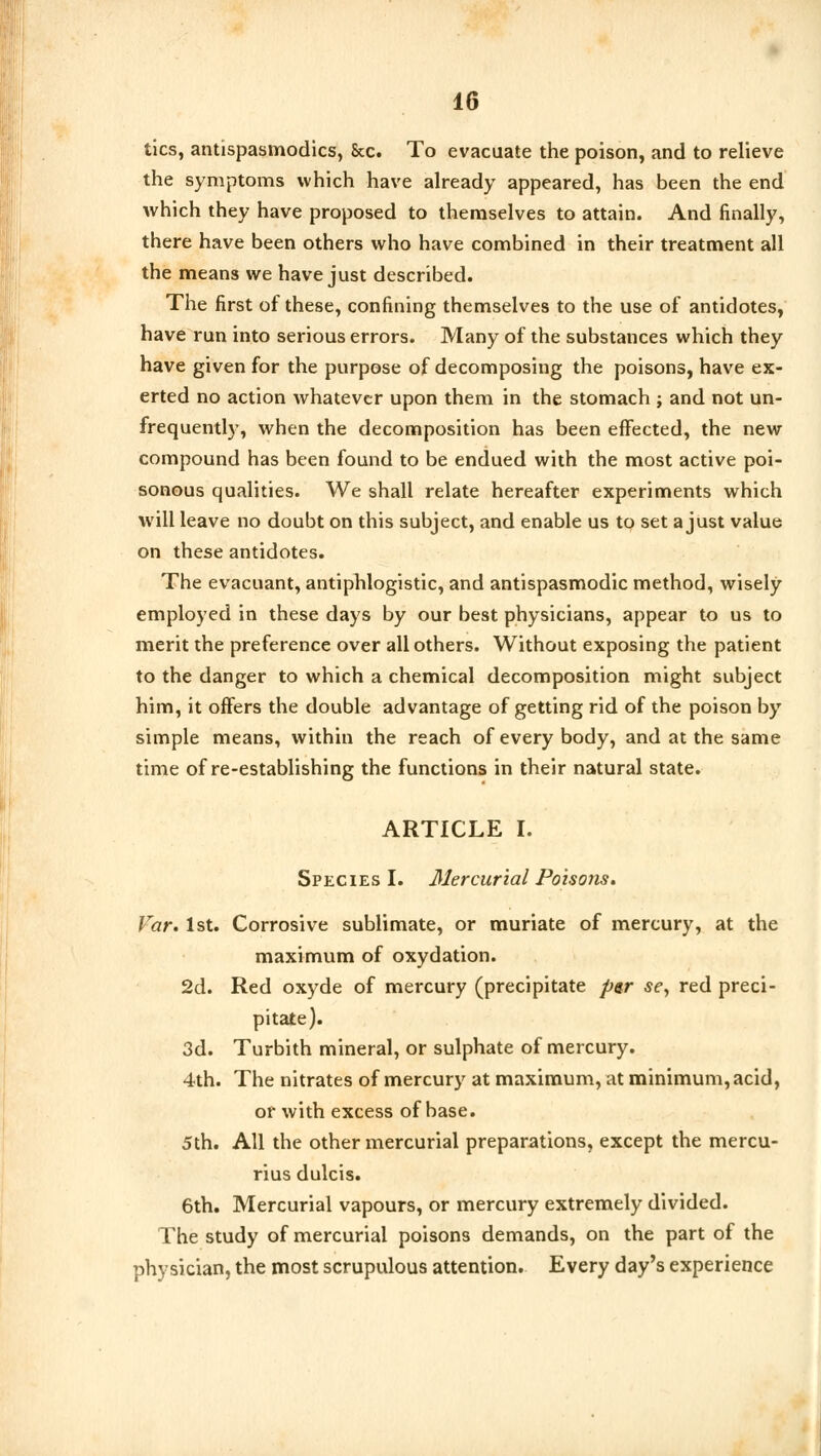 tics, antispasmodics, &c. To evacuate the poison, and to relieve the symptoms which have already appeared, has been the end which they have proposed to themselves to attain. And finally, there have been others who have combined in their treatment all the means we have just described. The first of these, confining themselves to the use of antidotes, have run into serious errors. Many of the substances which they have given for the purpose of decomposing the poisons, have ex- erted no action whatever upon them in the stomach ; and not un- frequently, when the decomposition has been effected, the new compound has been found to be endued with the most active poi- sonous qualities. We shall relate hereafter experiments which will leave no doubt on this subject, and enable us to set a just value on these antidotes. The evacuant, antiphlogistic, and antispasmodic method, wisely employed in these days by our best physicians, appear to us to merit the preference over all others. Without exposing the patient to the danger to which a chemical decomposition might subject him, it offers the double advantage of getting rid of the poison by simple means, within the reach of every body, and at the same time of re-establishing the functions in their natural state. ARTICLE I. Species I. Mercurial Poisons. Var. 1st. Corrosive sublimate, or muriate of mercury, at the maximum of oxydation. 2d. Red oxyde of mercury (precipitate per se, red preci- pitate). 3d. Turbith mineral, or sulphate of mercury. 4th. The nitrates of mercury at maximum, at minimum, acid, or with excess of base. 5th. All the other mercurial preparations, except the mercu- rius dulcis. 6th. Mercurial vapours, or mercury extremely divided. The study of mercurial poisons demands, on the part of the physician, the most scrupulous attention. Every day's experience