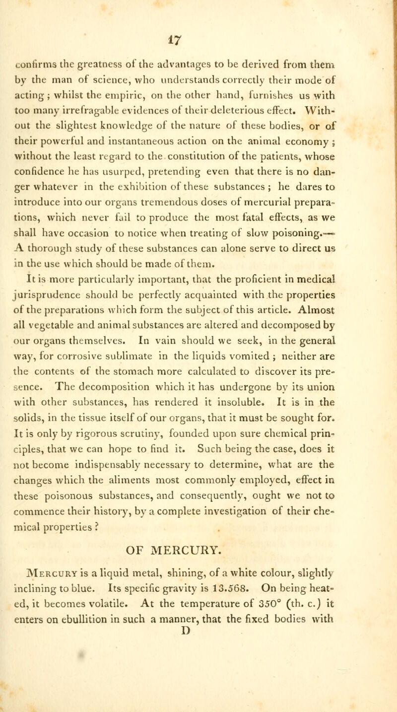 confirms the greatness of the advantages to be derived from them by the man of science, who understands correctly their mode of acting; whilst the empiric, on the other hand, furnishes us with too many irrefragable evidences of their deleterious effect. With- out the slightest knowledge of the nature of these bodies, or of their powerful and instantaneous action on the animal economy ; without the least regard to the constitution of the patients, whose confidence he has usurped, pretending even that there is no dan- ger whatever in the exhibition of these substances; he dares to introduce into our organs tremendous doses of mercurial prepara- tions, which never fail to produce the most fatal effects, as we shall have occasion to notice when treating of slow poisoning.— A thorough study of these substances can alone serve to direct us in the use which should be made of them. It is more particularly important, that the proficient in medical jurisprudence should be perfectly acquainted with the properties of the preparations which form the subject of this article. Almost all vegetable and animal substances are altered and decomposed by our organs themselves. In vain should we seek, in the general way, for corrosive sublimate in the liquids vomited ; neither are the contents of the stomach more calculated to discover its pre- sence. The decomposition which it has undergone bv its union with other substances, has rendered it insoluble. It is in the solids, in the tissue itself of our organs, that it must be sought for. It is only by rigorous scrutiny, founded upon sure chemical prin- ciples, that we can hope to find it. Such being the case, does it not become indispensably necessary to determine, what are the changes which the aliments most commonly employed, effect in these poisonous substances, and consequently, ought we not to commence their history, by a complete investigation of their che- mical properties ? OF MERCURY. Mercury is a liquid metal, shining, of a white colour, slightly inclining to blue. Its specific gravity is 13.568. On being heat- ed, it becomes volatile. At the temperature of 350° (th. c.) it enters on ebullition in such a manner, that the fixed bodies with D