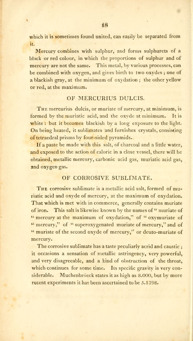 which it is sometimes found united, can easily be separated from it. Mercury combines with sulphur, and forms sulphurets of a black or red colour, in which the proportions of sulphur and of mercury are not the same. This metal, by various processes, can be combined with oxygen, and gives birth to two oxydes ; one of a blackish gray, at the minimum of oxydation ; the other yellow or red, at the maximum. OF MERCURIUS DULCIS. The mercurius dulcis, or muriate of mercury, at minimum, is formed bv the muriatic acid, and the oxvde at minimum. It is white : but it becomes blackish by a long exposure to the light. On being heated, it sublimates and furnishes crystals, consisting of tetraedral prisms by four-sided pyramids. If a paste be made with this salt, of charcoal and a little water, and exposed to the action of caloric in a close vessel, there will be obtained, metallic mercury, carbonic acid gas, muriatic acid gas, and oxygen gas. OF CORROSIVE SUBI^MATE. The corrosive sublimate is a metallic acid salt, formed of mu- riatic acid and oxyde of mercury, at the maximum of oxydation. That which is met with in commerce, generally contains muriate of iron. This salt is likewise known by the names of  muriate of  mercury at the maximum of oxydation, of  oxymuriate of  mercury, of  superoxygenated muriate of mercury, and of  muriate of the second oxyde of mercury,'1 or deuto-muriate of mercury. The corrosive sublimate has a taste peculiarly acrid and caustic ; it occasions a sensation of metallic astringency, very powerful, and very disagreeable, and a kind of obstruction of the throat, which continues for some time. Its specific gravity is very con- siderable. Muchenbroeck states it as high as 8.000, but by more recent experiments it has been ascertained to be 5.1398.