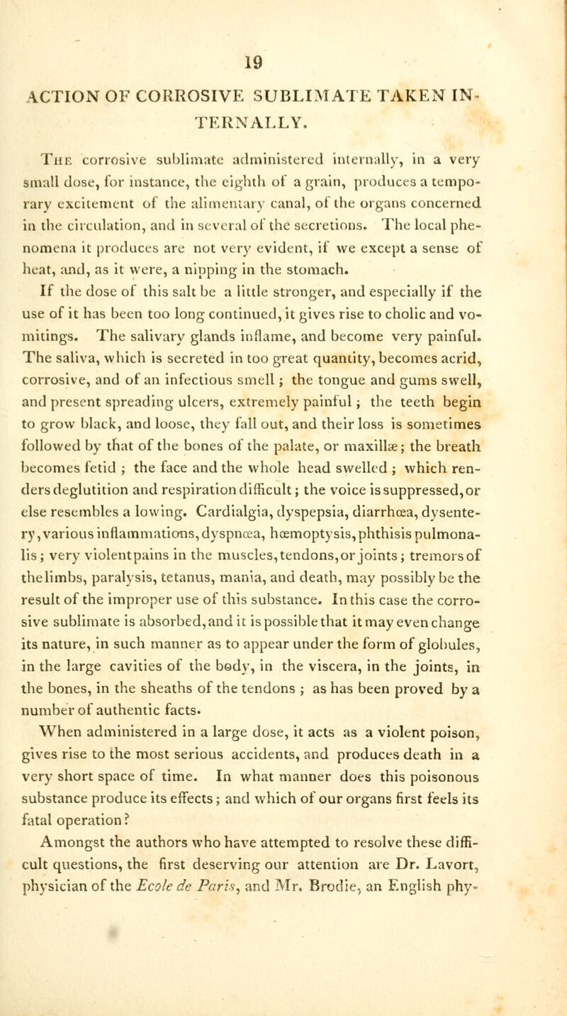 ACTION OF CORROSIVE SUBLIMATE TAKEN IN- TERNALLY. The corrosive sublimate administered internally, in a very small dose, for instance, the eighth of a grain, produces a tempo- rary excitement of the alimentary canal, of the organs concerned in the circulation, and in several of the secretions. The local phe- nomena it produces are not very evident, if we except a sense of heat, and, as it were, a nipping in the stomach. If the dose of this salt be a little stronger, and especially if the use of it has been too long continued, it gives rise to cholic and vo- mitings. The salivary glands inflame, and become very painful. The saliva, which is secreted in too great quantity, becomes acrid, corrosive, and of an infectious smell; the tongue and gums swell, and present spreading ulcers, extremely painful; the teeth begin to grow black, and loose, they fall out, and their loss is sometimes followed by that of the bones of the palate, or maxillae; the breath becomes fetid ; the face and the whole head swelled ; which ren- ders deglutition and respiration difficult; the voice is suppressed, or else resembles a lowing. Cardialgia, dyspepsia, diarrhoea, dysente- ry, various inflammations, dyspnoea, hoemoptysis, phthisis pulmona- lis; very violentpains in the muscles,tendons,or joints; tremorsof thelimbs, paralysis, tetanus, mania, and death, may possibly be the result of the improper use of this substance. In this case the corro- sive sublimate is absorbed, and it is possible that it may even change its nature, in such manner as to appear under the form of globules, in the large cavities of the body, in the viscera, in the joints, in the bones, in the sheaths of the tendons ; as has been proved by a number of authentic facts. When administered in a large dose, it acts as a violent poison, gives rise to the most serious accidents, and produces death in a very short space of time. In what manner does this poisonous substance produce its effects; and which of our organs first feels its fatal operation ? Amongst the authors who have attempted to resolve these diffi- cult questions, the first deserving our attention are Dr. Lavort, physician of the Ecole de Paris, and Mr. Brodie, an English phy-