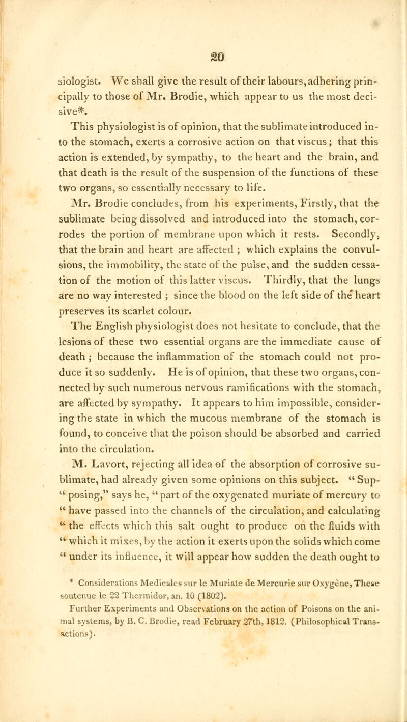 siologist. We shall give the result of their labours, adhering prin- cipally to those of Mr. Brodie, which appear to us the most deci- sive*. This physiologist is of opinion, that the sublimate introduced in- to the stomach, exerts a corrosive action on that viscus; that this action is extended, by sympathy, to the heart and the brain, and that death is the result of the suspension of the functions of these two organs, so essentially necessary to life. Mr. Brodie concludes, from his experiments, Firstly, that the sublimate being dissolved and introduced into the stomach, cor- rodes the portion of membrane upon which it rests. Secondly, that the brain and heart are affected ; which explains the convul- sions, the immobility, the state of the pulse, and the sudden cessa- tion of the motion of this latter viscus. Thirdly, that the lungs are no way interested ; since the blood on the left side of the*heart preserves its scarlet colour. The English physiologist does not hesitate to conclude, that the lesions of these two essential organs are the immediate cause of death ; because the inflammation of the stomach could not pro- duce it so suddenly. He is of opinion, that these two organs, con- nected by such numerous nervous ramifications with the stomach, are affected by sympathy. It appears to him impossible, consider- ing the state in which the mucous membrane of the stomach is found, to conceive that the poison should be absorbed and carried into the circulation. M. Lavort, rejecting all idea of the absorption of corrosive su- blimate, had already given some opinions on this subject.  Sup- u posing, says he,  part of the oxygenated muriate of mercury to  have passed into the channels of the circulation, and calculating  the effects which this salt ought to produce on the fluids with u which it mixes, by the action it exerts upon the solids which come  under its influence, it will appear how sudden the death ought to * Considerations Medicalcs sur le Muriate de Mercurie sur Oxygene, These soutenue le 22 Thermidor, an. 10 (1802). Further Experiments and Observations on the action of Poisons on the ani- mal systems, by B. C. Brodie, read February 27th, 1812. (Philosophical Trans- sictions).