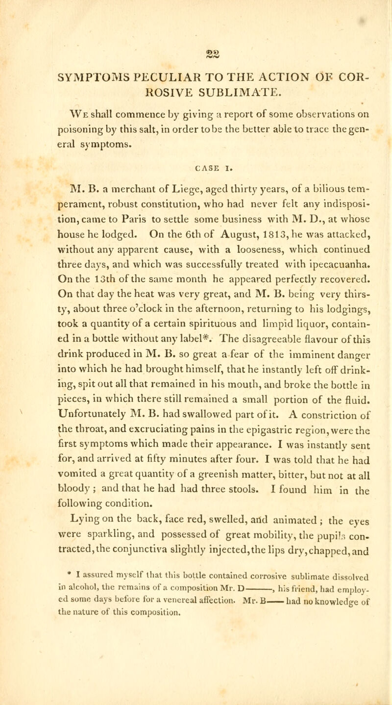 SYMPTOMS PECULIAR TO THE ACTION OF COR- ROSIVE SUBLIMATE. We shall commence by giving a report of some observations on poisoning by this salt, in order to be the better able to trace the gen- eral symptoms. CASE I. M. B. a merchant of Liege, aged thirty years, of a bilious tem- perament, robust constitution, who had never felt any indisposi- tion, came to Paris to settle some business with M. D., at whose house he lodged. On the 6th of August, 1813, he was attacked, without any apparent cause, with a looseness, which continued three days, and which was successfully treated with ipecacuanha. On the 13th of the same month he appeared perfectly recovered. On that day the heat was very great, and M. B. being very thirs- ty, about three o'clock in the afternoon, returning to his lodgings, took a quantity of a certain spirituous and limpid liquor, contain- ed in a bottle without any label*. The disagreeable flavour of this drink produced in M. B. so great a fear of the imminent danger into which he had brought himself, that he instantly left off drink- ing, spit out all that remained in his mouth, and broke the bottle in pieces, in which there still remained a small portion of the fluid. Unfortunately M. B. had swallowed part of it. A constriction of the throat, and excruciating pains in the epigastric region, were the first symptoms which made their appearance. I was instantly sent for, and arrived at fifty minutes after four. I was told that he had vomited a great quantity of a greenish matter, bitter, but not at all bloody ; and that he had had three stools. I found him in the following condition. Lying on the back, face red, swelled, artd animated ; the eyes were sparkling, and possessed of great mobility, the pupilr, con- tracted, the conjunctiva slightly injected,the lips dry,chapped,and * I assured myself that this bottle contained corrosive sublimate dissolved in alcohol, the remains of a composition Mr. D , his friend, had employ- ed some days before for a venereal affection. Mr. B had no knowledge of the nature of this composition.