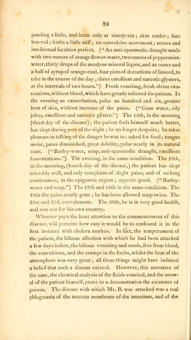 paneling a little, and beats only at ninety-six ; skin cooler j face less red ; limbs a little stiff; no convulsive movement; senses and intellectual faculties perfect. ( An anti-spasmodic draught made with two ounces of orange flower-water, two ounces of peppermint- water, thirty drops of the anodyne mineral liquor, and an ounce and a half of syrup of orange-rind, four pintsof decoctions of linseed, to take in the course of the day ; three emollient and narcotic glysters, at the intervals of two hours.) Fresh vomiting, fresh alvine eva- cuations, without blood, which have greatly relieved the patient. In the evening an exacerbation, pulse an hundred and six, greater heat of skin, without increase of the pains. (Gum water, oily julep, emollient and narcotic glister.'') The 15th, in the morning (third day of the disease) ; the patient feels himself much better, has slept during part of the night; he no longer despairs; he takes pleasure in talking of the danger he was in; asked for food; tongue moist, pains diminished, great debility, pulse nearly in its natural state. (Barley-water, soup,anti-spasmodic draught, emollient fomentations.) The evening, in the same condition. The 16th, in the morning, (fourth day of the disease,) the patient has slept tolerably well, and only complains of slight pains, and of no long continuance, in the epigastric region ; appetite good. (Barley- water and soup.'') The 17th and 18th in the same condition. The 19th the pains nearly gone ; he has been allowed soup twice. The 21st and 22d, convalescent. The 30th, he is in very good health, and sets out for his own country. Whoever pays the least attention to the commencement of this disease, will perceive how easy it-would be to confound it in the first instance with cholera morbus. In fact, the temperament of the patient, the bilious affection with which he had been attacked a few days before, the bilious vomiting and stools, free from blood, the convulsions, and the cramps in the limbs, whilst the heat of the atmosphere was very great; all these things might have induced a belief that such a disease existed. However, this narrative of the case, the chemical analysis of the fluids vomited, and the avow- al of the patient himself, prove to a demonstration the existence of poison. The disease with which Mr. B. was attacked was a real phlegmasia of the mucous membrane of the intestines, and of the