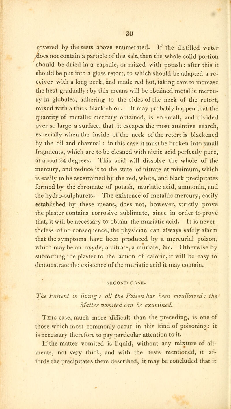 covered by the tests above enumerated. If the distilled water does not contain a particle of this salt, then the whole solid portion should be dried in a capsule, or mixed with potash: after this it should be put into a glass retort, to which should be adapted a re- ceiver with a long neck, and made red hot, taking care to increase the heat gradually: by this means will be obtained metallic mercu- ry in globules, adhering to the sides of the neck of the retort, mixed with a thick blackish oil. It may probably happen that the quantity of metallic mercury obtained, is so small, and divided over so large a surface, that it escapes the most attentive search, especially when the inside of the neck of the retort is blackened by the oil and charcoal : in this case it must be broken into small fragments, which are to be cleaned with nitric acid perfectly pure, at about 24 degrees. This acid will dissolve the whole of the mercury, and reduce it to the state of nitrate at minimum, which is easily to be ascertained by the red, white, and black precipitates formed by the chromate of potash, muriatic acid, ammonia, and the hydro-sulphurets. The existence of metallic mercury, easily established by these means, does not, however, strictly prove the plaster contains corrosive sublimate, since in order to prove that, it will be necessary to obtain the muriatic acid. It is never- theless of no consequence, the physician can always safely affirm that the symptoms have been produced by a mercurial poison, which may be an oxyde, a nitrate, a muriate, &c. Otherwise by submitting the plaster to the action of caloric, it will be easy to demonstrate the existence of the muriatic acid it may contain. SECOND CASE. The Patient is living: all the Poison has been swallowed: the Matter vomited can be examined. This case, much more difficult than the preceding, is one of those which most commonly occur in this kind of poisoning: it is necessary therefore to pay particular attention to it. If the matter vomited is liquid, without any mixture of ali- ments, not very thick, and with the tests mentioned, it af- fords the precipitates there described, it may be concluded that it