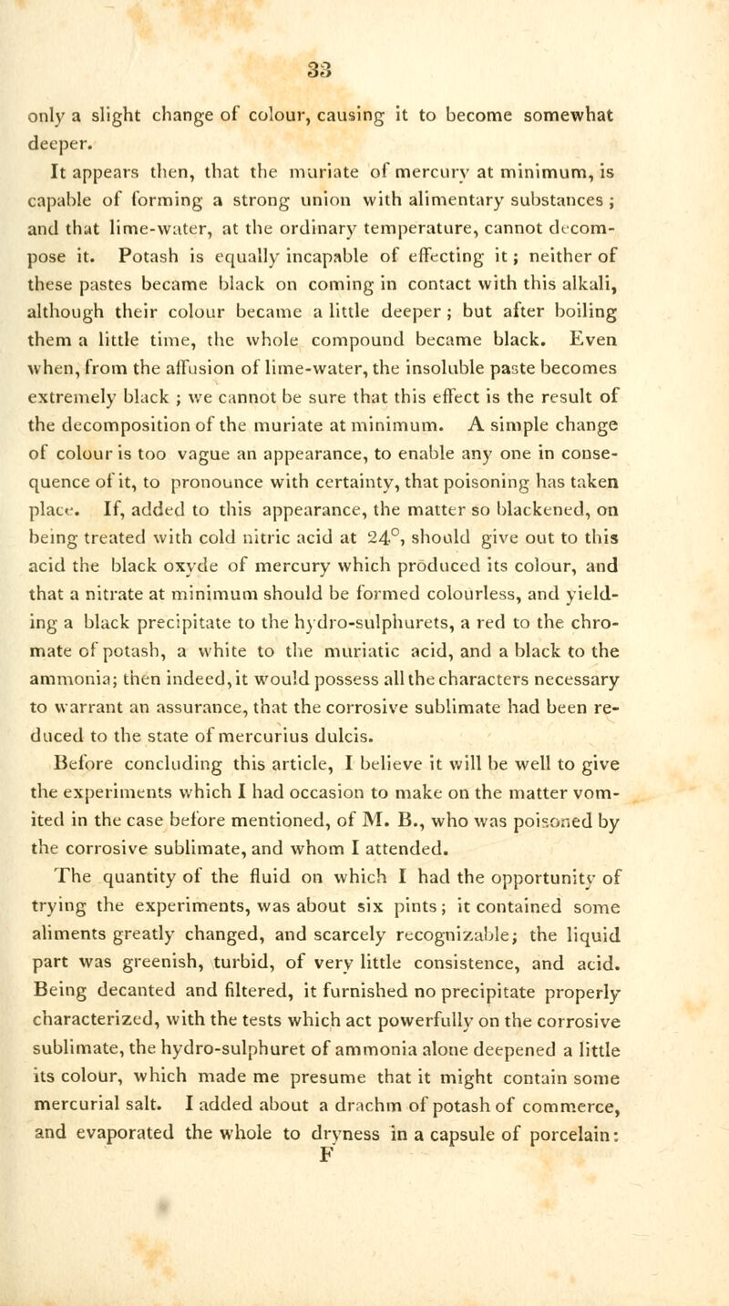 only a slight change of colour, causing it to become somewhat deeper. It appears then, that the muriate of mercury at minimum, is capable of forming a strong union with alimentary substances ; and that lime-water, at the ordinary temperature, cannot decom- pose it. Potash is equally incapable of effecting it; neither of these pastes became black on coming in contact with this alkali, although their colour became a little deeper ; but after boiling them a little time, the whole compound became black. Even when, from the affusion of lime-water, the insoluble paste becomes extremely black ; we cannot be sure that this effect is the result of the decomposition of the muriate at minimum. A simple change of colour is too vague an appearance, to enable any one in conse- quence of it, to pronounce with certainty, that poisoning has taken place. If, added to this appearance, the matter so blackened, on being treated with cold nitric acid at 24°> should give out to this acid the black oxyde of mercury which produced its colour, and that a nitrate at minimum should be formed colourless, and yield- ing a black precipitate to the hydro-sulphurets, a red to the chro- mate of potash, a white to the muriatic acid, and a black to the ammonia; then indeed, it would possess all the characters necessary to warrant an assurance, that the corrosive sublimate had been re- duced to the state of mercurius dulcis. Before concluding this article, I believe it will be well to give the experiments which I had occasion to make on the matter vom- ited in the case before mentioned, of M. B., who was poisoned by the corrosive sublimate, and whom I attended. The quantity of the fluid on which I had the opportunity of trying the experiments, was about six pints; it contained some aliments greatly changed, and scarcely recognizable; the liquid part was greenish, turbid, of very little consistence, and acid. Being decanted and filtered, it furnished no precipitate properly characterized, with the tests which act powerfully on the corrosive sublimate, the hydro-sulphuret of ammonia alone deepened a little its colour, which made me presume that it might contain some mercurial salt. I added about a drachm of potash of commerce, and evaporated the whole to dryness in a capsule of porcelain: