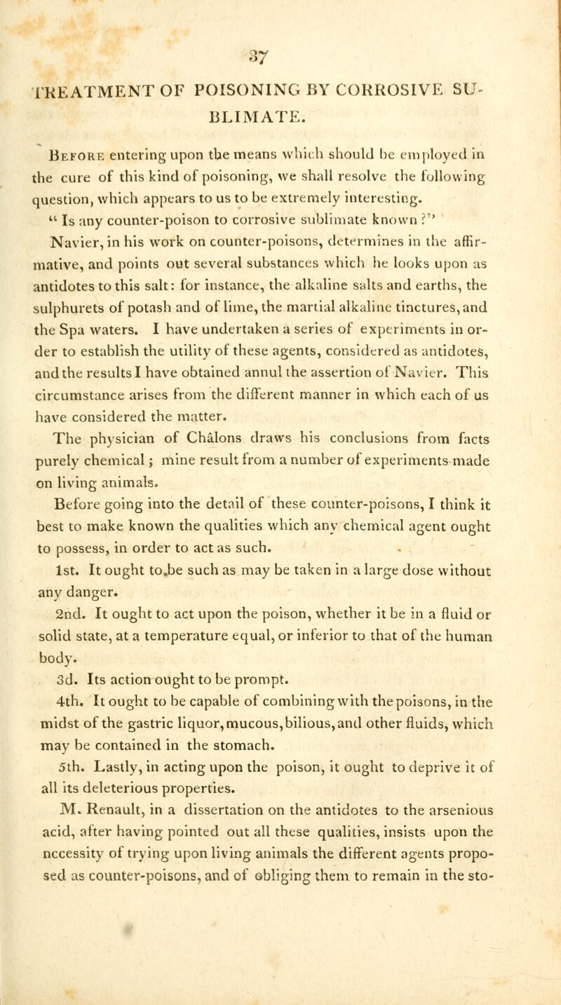 TREATMENT OF POISONING BY CORROSIVE SU- BLIMATE. Before entering upon tbe means which should be employed in the cure of this kind of poisoning-, we shall resolve the following question, which appears to us to be extremely interesting.  Is any counter-poison to corrosive Sublimate known .? Navier, in his work on counter-poisons, determines in the affir- mative, and points out several substances which he looks upon us antidotes to this salt: for instance, the alkaline salts and earths, the sulphurets of potash and of lime, the martial alkaline tinctures, and the Spa waters. I have undertaken a series of experiments in or- der to establish the utility of these agents, considered as antidotes, and the results I have obtained annul the assertion of Navier. This circumstance arises from the different manner in which each of us have considered the matter. The physician of Chalons draws his conclusions from facts purely chemical; mine result from a number of experiments made on living animals. Before going into the detail of these counter-poisons, I think it best to make known the qualities which any chemical agent ought to possess, in order to act as such. 1st. It ought to.be such as may be taken in a large dose without any danger. 2nd. It ought to act upon the poison, whether it be in a fluid or solid state, at a temperature equal, or inferior to that of the human body. 3d. Its action ought to be prompt. 4th. It ought to be capable of combining with the poisons, in the midst of the gastric liquor, mucous, bilious, and other fluids, which may be contained in the stomach. 5th. Lastly, in acting upon the poison, it ought to deprive it of all its deleterious properties. M. Renault, in a dissertation on the antidotes to the arsenious acid, after having pointed out all these qualities, insists upon the necessity of trying upon living animals the different agents propo- sed as counter-poisons, and of obliging them to remain in the sto-